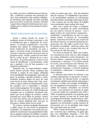 ESTADO DO MUNDO 2010 Ascensão e Queda das Culturas de Consumo
11
sas, mídia, governos e estabelecimentos educacio-
nais – continuem a sustentar essa orientação cul-
tural. Essas instituições estão também trabalhan-
do ativamente para expandir mercados mundiais
para novos bens e serviços de consumo. Entender
o papel desses estímulos institucionais será essen-
cial para que se cultivem novas culturas de susten-
tabilidade.
Raízes Institucionais do Consumismo
Desde a última década do século 17,
mudanças sociais na Europa começaram a criar
os fundamentos para o surgimento do consu-
mismo. O aumento populacional e uma base
fundiária fixa, aliados ao enfraquecimento de
fontes tradicionais de autoridade, tal como a
igreja e estruturas sociais comunitárias, fizeram
com que o percurso usual de um jovem rumo ao
progresso social – herdar o pedaço de terra fami-
liar ou o ofício do pai – deixasse de ser o cami-
nho óbvio. As pessoas passaram a buscar novos
canais de identificação e autossatisfação, sendo
que a aquisição e uso de bens passaram a ser
substitutos admirados.29
Enquanto isso, os empreendedores rapida-
mente tiraram proveito dessas mudanças para
estimular a compra de seus artigos: utilizando
novas modalidades de propaganda e aprovação de
gente de prestígio, expondo produtos à venda,
vendendo produtos abaixo do preço de custo
como forma de atrair clientes para a loja, recor-
rendo a opções criativas de financiamento, inclu-
sive pesquisa com o consumidor, e atiçando
novas modas passageiras. Por exemplo, um cera-
mista britânico do século 18, Josiah Wedgwood,
conseguiu que os vendedores incutissem entu-
siasmo por novos designs de cerâmica, criando
demanda por novas linhas de produto, mesmo
por parte dos clientes que já dispunham de um
jogo de cerâmica realmente bom, mas que, ao
que parece, tinham ficado fora de moda.30
No entanto, costumes arraigados bloqueavam
o rápido avanço de uma forma de pensamento
consumista. Os camponeses com renda extra nor-
malmente aumentavam suas propriedades fundiá-
rias ou pagavam despesas de trabalhos comunitá-
rios em vez de comprar algo novo que estivesse na
moda ou móveis para casa – dois dos primeiros
bens de consumo. Os trabalhadores cujo aumen-
to de produtividade resultasse em remuneração
mais alta tendiam a privilegiar mais tempo de lazer
e não a riqueza que um dia inteiro de trabalho
com remuneração maior pudesse lhes trazer.31
Mas, com o passar do tempo, a incipiente
inclinação consumista foi sendo internalizada
por um número crescente de pessoas – com a
ajuda contínua de comerciantes e negociantes –
redefinindo o entendimento do que era consi-
derado natural. O universo de “necessidades
básicas” aumentou de modo tal, que, à época da
Revolução Francesa, os operários parisienses ale-
gavam que vela, café, sabão e açúcar eram “bens
de primeira necessidade”, ainda que todos esses
produtos, exceto a vela, tivessem sido itens de
luxo menos de 100 anos antes.32
No início da década de 1900, uma tendên-
cia consumista já estava cada vez mais arraigada
em muitas instituições sociais dominantes, em
diversas culturas – empresas, governos, meios de
comunicação e educação. E, na última metade
do século, novas inovações como televisão, téc-
nicas publicitárias sofisticadas, corporações
transnacionais, franquias e a Internet ajudaram
as instituições a disseminar o consumismo em
todo o planeta.
O elemento mais intenso de estímulo a essa
mudança cultural foram, ao que parece, os interes-
ses comerciais. Em diversas frentes, os negócios
encontraram caminhos para induzir mais pessoas a
consumir. O crédito, por exemplo, foi flexibiliza-
do com pagamento em prestações, e o cartão de
crédito foi bastante estimulado nos Estados
Unidos, o que acarretou um aumento de quase
11 vezes do crédito do consumidor entre 1945 e
1960. Os produtos passaram a ser projetados para
ter menor duração ou para sair de moda logo
(estratégias denominadas, respectivamente, obso-
lescência física e psicológica). E os trabalhadores
passaram a ser incentivados a aceitar aumento de
remuneração em vez de privilegiar mais tempo
livre, para assim elevar sua renda.33
Talvez a maior ferramenta comercial para ati-
çar o consumo seja o marketing. Os gastos glo-
bais com publicidade chegaram a US$ 643
bilhões em 2008, sendo que em países como
01_20mundo_Vae2 6/22/10 15:20 Page 11
 