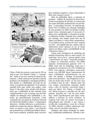 ESTADO DO MUNDO 2010
WWW.WORLDWATCH.ORG.BR12
China e Índia eles crescem a uma taxa de 10% ou
mais ao ano. Nos Estados Unidos, o “consumi-
dor” médio vê ou ouve centenas de anúncios dia-
riamente, e desde muito jovem aprende a associar
produtos a um imaginário e mensagens positivos.
Sem dúvida, se a publicidade não fosse tão efi-
ciente, as empresas não gastariam 1% do produto
mundial bruto para vender seus artigos, como
fazem. E elas estão certas: estudos têm demons-
trado que a publicidade de fato estimula certos
comportamentos e que as crianças, que têm difi-
culdade em distinguir entre publicidade e con-
teúdo, são particularmente suscetíveis. Como
constatado por um painel da Academia Nacional
de Ciências dos Estados Unidos, “o marketing de
alimentos e bebidas influencia as preferências e
pedidos de compra das crianças, influencia o con-
sumo, ao menos a curto prazo, é um elemento
que possivelmente contribui para hábitos alimen-
tares menos saudáveis, podendo ainda concorrer
para resultados negativos e riscos relacionados à
dieta entre crianças e jovens”.34
Além da publicidade direta, a colocação de
produtos – exibição de produtos de forma inten-
cional em programas de televisão ou cinema para
que sejam associados positivamente aos persona-
gens – é uma prática crescente. As empresas gas-
taram US$ 3,5 bilhões em colocação estratégica
de seus produtos em 2004 nos Estados Unidos,
quatro vezes o montante gasto 15 anos antes. E,
assim como a publicidade, a colocação de produ-
to influencia escolhas. Pesquisas têm constatado,
por exemplo, uma relação causal entre uso de
cigarro nos filmes e o início desse comportamen-
to em adultos jovens, na forma de uma “resposta
em dose”, isso significando que, quanto mais os
adolescentes forem expostos ao ato de fumar
cigarros nos filmes, maior a probabilidade de eles
começarem a fumar.35
Outras ações inteligentes de marketing são
também ferramentas cada vez mais comuns. No
marketing “boca a boca”, pessoas agindo como
“representantes de marca” empurram produtos
a amigos ou conhecidos incautos. Em 2008,
empresas norteamericanas gastaram US$ 1,5
bilhão nesse tipo de marketing, sendo que a
projeção de crescimento é de US$ 1,9 bilhão até
2010. Uma empresa, a BzzAgent, conta atual-
mente com 600.000 desses representantes de
marca trabalhando voluntariamente em sua
rede; eles ajudam a divulgar recomendações
sobre novos produtos – seja a fragrância ou aces-
sório de moda mais recente, ou um novo suco
ou bebida à base de café – falando sobre eles
com amigos, preenchendo pesquisas, dando
notas a sites na Internet, escrevendo blogs e
assim por diante. Em Tóquio, o Sample Lab
Ltd. aderiu há pouco a essa ideia em um novo
patamar, lançando um “café bar para marke-
ting” criado especificamente para expor consu-
midores a amostras de novos produtos. As
empresas hoje estão até mesmo recorrendo a
antropólogos para entender o que orienta a
escolha dos consumidores, como fez a Disney,
em 2009, mirando o público adolescente mas-
culino, uma de suas bases mais fracas.36
Qualquer uma dessas estratégias de marke-
ting, consideradas isoladamente, estimula o inte-
Ascensão e Queda das Culturas de Consumo
Conteúdo do cereal: anúncio de um quadrinho de 1964.
01_20mundo_Vae2 6/22/10 15:20 Page 12
 