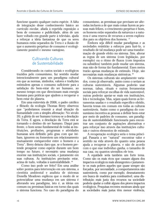 ESTADO DO MUNDO 2010
WWW.WORLDWATCH.ORG.BR16
funcione quanto qualquer outra espécie. A falta
de integração desse conhecimento básico ao
currículo escolar, aliada à repetida exposição a
bens de consumo e publicidade, além de um
lazer voltado em grande parte à televisão, ajuda
a reforçar a ideia fantasiosa de que os seres
humanos estão separados da Terra e a ilusão de
que o aumento perpétuo de consumo é ecologi-
camente possível e mesmo vantajoso.
Cultivando Culturas
de Sustentabilidade
Considerando os custos sociais e ecológicos
trazidos pelo consumismo, faz sentido mudar
intencionalmente para um paradigma cultural
em que as normas, símbolos, valores e tradições
estimulem apenas o consumo suficiente para a
satisfação do bem-estar do ser humano, ao
mesmo tempo em que direcionam mais energia
humana para práticas que ajudem a recuperar o
bem-estar do planeta.
Em uma entrevista de 2006, o padre católico
e filósofo da ecologia Thomas Berry observou
que “poderíamos resumir a atual situação da
humanidade com a simples afirmação: No século
20, a glória do ser humano tornou-se a desolação
da Terra. E agora, a desolação da Terra está se
tornando o destino do ser humano. Daqui para
frente, o bom senso fundamental de todas as ins-
tituições, profissões, programas e atividades
humanas será definido pelo grau com que ini-
bam, ignorem ou fomentem um relacionamento
mutuamente enriquecedor entre o homem e a
Terra”. Berry deixou claro que, se o homem pre-
tende prosperar como espécie durante um bom
tempo no futuro, é necessário uma mudança
enorme nas instituições sociais, e justamente em
suas culturas. As instituições precisarão estar,
acima de tudo, voltadas à sustentabilidade.46
Como isso pode ser feito? Em uma análise
sobre pontos para intervenção em um sistema, a
cientista ambiental e analista de sistemas
Donella Meadows explicou que o modo de se
potencializar uma mudança em um sistema é
alterando seu paradigma, isto é, as ideias em
comum ou premissas básicas em torno das quais
o sistema funciona. No caso do paradigma do
consumismo, as premissas que precisam ser alte-
radas incluem a de que mais coisas fazem as pes-
soas mais felizes, o crescimento perpétuo é bom,
os homens estão separados da natureza e a natu-
reza é uma reserva de recursos a serem explora-
dos para os objetivos dos homens. 47
Embora seja difícil mudar paradigmas e as
sociedades resistirão a esforços para fazê-lo, o
resultado de tal mudança pode ser uma transfor-
mação de grande efeito no sistema. Sim, alterar
as regras de um sistema (com legislação, por
exemplo) ou o ritmo de fluxos (com impostos
ou subsídios) também pode mudar um sistema,
mas não de forma tão fundamental. Esses meios
trarão apenas mudanças de estímulo. Hoje, são
necessárias mais mudanças sistêmicas.48
Os sistemas culturais são amplamente varia-
dos, como já observado, assim como o seriam as
culturas sustentáveis. Algumas poderão usar
normas, tabus, rituais e outras ferramentas
sociais para reforçar escolhas de vida sustentável,
outras poderão apoiar-se mais em instituições,
leis e tecnologias. Mas, sejam quais forem as fer-
ramentas usadas e o resultado específico obtido,
haveria temas em comum em todas as culturas
sustentáveis. Assim como o paradigma do con-
sumismo incentiva as pessoas a definir bem-estar
por meio de padrões de consumo, um paradig-
ma de sustentabilidade funcionaria para encon-
trar um conjunto de aspirações alternativas e
para reforçar isso através das instituições cultu-
rais e outros elementos de estímulo.
A recuperação ecológica seria o tema princi-
pal. Passaria a ser “natural” encontrar valor e
sentido na vida através do quanto uma pessoa
ajuda a recuperar o planeta, e não de acordo
com o que esse indivíduo ganha, o tamanho de
sua casa, ou quantos utensílios ele tem.
A equidade seria também um forte tema.
Como são os mais ricos que causam alguns dos
impactos ecológicos mais abrangentes e justamen-
te os mais pobres aqueles que quase sempre são
forçados, por necessidade, a comportamentos não
sustentáveis, como por exemplo, desmatamento
em busca de madeira para combustível, uma dis-
tribuição mais justa dos recursos na sociedade
poderia ajudar a coibir alguns dos piores impactos
ecológicos. Pesquisas recentes mostram ainda que
as sociedades mais justas têm menor violência,
Ascensão e Queda das Culturas de Consumo
01_20mundo_Vae2 6/22/10 15:20 Page 16
 