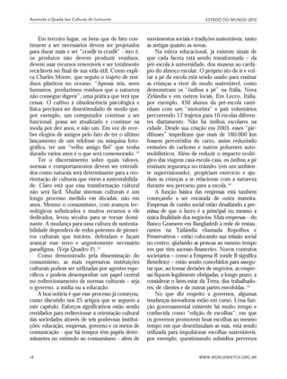 ESTADO DO MUNDO 2010
WWW.WORLDWATCH.ORG.BR18
Em terceiro lugar, os bens que de fato con-
tinuem a ser necessários devem ser projetados
para durar mais e ser “cradle to cradle” - isto é,
os produtos não devem produzir resíduos,
devem usar recursos renováveis e ser totalmente
recicláveis no final de sua vida útil. Como expli-
ca Charles Moore, que seguiu o trajeto de resí-
duos plásticos no oceano: “Apenas nós, seres
humanos, produzimos resíduos que a natureza
não consegue digerir”, uma prática que terá que
cessar. O cultivo à obsolescência psicológica e
física precisará ser desestimulado de modo que,
por exemplo, um computador continue a ser
funcional, possa ser atualizado e continue na
moda por dez anos, e não um. Em vez de rece-
ber elogios de amigos pelo fato de ter o último
lançamento de um telefone ou máquina foto-
gráfica, ter um “velho amigo fiel” que tenha
durado vários anos é o que será comemorado. 52
Ter o discernimento sobre quais valores,
normas e comportamentos devem ser entendi-
dos como naturais será determinante para a reo-
rientação de culturas que visem a sustentabilida-
de. Claro está que essa transformação cultural
não será fácil. Mudar sistemas culturais é um
longo processo medido em décadas, não em
anos. Mesmo o consumismo, com avanços tec-
nológicos sofisticados e muitos recursos a ele
dedicados, levou séculos para se tornar domi-
nante. A mudança para uma cultura de sustenta-
bilidade dependerá de redes potentes de pionei-
ros culturais que iniciem, defendam e façam
avançar esse novo e urgentemente necessário
paradigma. (Veja Quadro 2).53
Como demonstrado pela disseminação do
consumismo, as mais expressivas instituições
culturais podem ser utilizadas por agentes espe-
cíficos e podem desempenhar um papel central
no redirecionamento de normas culturais – seja
o governo, a mídia ou a educação.
A boa notícia é que esse processo já começou,
como discutido nos 25 artigos que se seguem a
este capítulo. Esforços significativos estão sendo
envidados para redirecionar a orientação cultural
das sociedades através de seis poderosas institui-
ções: educação, empresas, governo e os meios de
comunicação - que há tempos têm papéis deter-
minantes no estímulo ao consumismo - além de
movimentos sociais e tradições sustentáveis, tanto
as antigas quanto as novas.
Na esfera educacional, já existem sinais de
que cada faceta está sendo transformada – da
pré-escola à universidade, dos museus ao cardá-
pio do almoço escolar. O próprio ato de ir e vol-
tar a pé da escola está sendo usado para ensinar
as crianças a viver de modo sustentável, como
demonstram os “ônibus a pé” na Itália, Nova
Zelândia e em outros locais. Em Lecco, Itália,
por exemplo, 450 alunos da pré-escola cami-
nham com um “motorista” e pais voluntários
percorrendo 17 trajetos para 10 escolas diferen-
tes diariamente. Não há ônibus escolares na
cidade. Desde sua criação em 2003, esses “pie-
dibuses” impediram que mais de 160.000 km
fossem percorridos de carro, assim reduzindo
emissões de carbono e outros poluentes auto-
mobilísticos. Além de reduzir o impacto ecoló-
gico das viagens casa-escola-casa, os ônibus a pé
ensinam segurança no trânsito (em um ambien-
te supervisionado), propiciam exercício e aju-
dam as crianças a se relacionar com a natureza
durante seu percurso para a escola.54
A função básica das empresas está também
começando a ser encarada de outra maneira.
Empresas de cunho social estão desafiando a pre-
missa de que o lucro é a principal ou mesmo a
única finalidade dos negócios. Mais empresas – do
Banco Grameen em Bangladesh à rede de restau-
rantes na Tailândia chamada Repolhos e
Preservativos – estão colocando sua missão social
no centro, ajudando as pessoas ao mesmo tempo
em que têm sucesso financeiro. Novos contratos
societários – como a Empresa B (onde B significa
Benefício) – estão sendo concebidos para assegu-
rar que, ao tomar decisões de negócios, as empre-
sas fiquem legalmente obrigadas, a longo prazo, a
considerar o bem-estar da Terra, dos trabalhado-
res, de clientes e de outras partes envolvidas. 55
No que diz respeito a governos, algumas
mudanças inovadoras estão em curso. Uma fun-
ção governamental existente há muito tempo e
conhecida como “edição de escolhas”, em que
os governos promovem boas escolhas ao mesmo
tempo em que desestimulam as más, está sendo
utilizada para impulsionar escolhas sustentáveis,
por exemplo, questionando subsídios perversos
Ascensão e Queda das Culturas de Consumo
01_20mundo_Vae2 6/22/10 15:20 Page 18
 