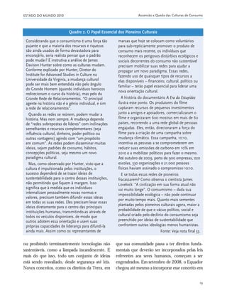 ESTADO DO MUNDO 2010 Ascensão e Queda das Culturas de Consumo
19
ou proibindo terminantemente tecnologias não
sustentáveis, como a lâmpada incandescente. E
mais do que isso, todo um conjunto de ideias
está sendo reavaliado, desde segurança até leis.
Novos conceitos, como os direitos da Terra, em
que sua comunidade passa a ter direitos funda-
mentais que deverão ser incorporados pelas leis
referentes aos seres humanos, começam a ser
engendrados. Em setembro de 2008, o Equador
chegou até mesmo a incorporar esse conceito em
Considerando que o consumismo é uma força tão
pujante e que a maioria dos recursos e riquezas
são ainda usados de forma devastadora para
encorajá-lo, seria realista pensar que o padrão
pode mudar? É instrutiva a análise de James
Davison Hunter sobre como as culturas mudam.
Conforme explicado por Hunter, Diretor do
Institute for Advanced Studies in Culture na
Universidade da Virginia, a mudança cultural
pode ser mais bem entendida não pelo ângulo
do Grande Homem (quando indivíduos heroicos
redirecionam o curso da história), mas pelo da
Grande Rede de Relacionamentos. “O principal
agente na história não é o gênio individual, e sim
a rede de relacionamentos”.
Quando as redes se reúnem, podem mudar a
história. Mas nem sempre. A mudança depende
de “redes sobrepostas de líderes” com inclinações
semelhantes e recursos complementares (seja
influência cultural, dinheiro, poder político ou
outras vantagens) agindo com “um propósito
em comum”. As redes podem disseminar muitas
ideias, sejam padrões de consumo, hábitos,
concepções políticas, seja mesmo um novo
paradigma cultural.
Mas, como observado por Hunter, visto que a
cultura é impulsionada pelas instituições, o
sucesso dependerá de se trazer ideias de
sustentabilidade para o centro dessas instituições,
não permitindo que fiquem à margem. Isso
significa que à medida que os indivíduos
internalizam pessoalmente novas normas e
valores, precisam também difundir essas ideias
em todas as suas redes. Eles precisam levar essas
ideias diretamente para o centro das principais
instituições humanas, transmitindo-as através de
todos os veículos disponíveis, de modo que
outros adotem essa orientação e usem suas
próprias capacidades de liderança para difundi-la
ainda mais. Assim como os representantes de
marcas que hoje se colocam como voluntários
para sub-repticiamente promover o produto de
consumo mais recente, os indivíduos que
reconhecem os perigosos distúrbios ecológicos e
sociais decorrentes do consumo não sustentável
precisam mobilizar suas redes para ajudar a
propagar um novo paradigma. Essas redes,
fazendo uso de quaisquer tipos de recursos a
elas disponíveis – financeiro, cultural, político ou
familiar – terão papel essencial para liderar uma
nova orientação cultural.
A história do documentário A Era da Estupidez
ilustra esse ponto. Os produtores do filme
captaram recursos de pequenos investimentos
junto a amigos e apoiadores, comercializaram o
filme e organizaram 600 mostras em mais de 60
países, recorrendo a uma rede global de pessoas
engajadas. Eles, então, direcionaram a força do
filme para a criação de uma campanha sobre
mudança climática. Essa campanha, 10:10,
incentiva as pessoas a se comprometerem em
reduzir suas emissões de carbono em 10% em
2010 e a mobilizar políticos para fazer o mesmo.
Até outubro de 2009, perto de 900 empresas, 220
escolas, 330 organizações e 21.000 pessoas
físicas haviam assinado o compromisso 10:10.
E se todas essas redes de pioneiros
fracassarem? Como observa o cientista James
Lovelock: “A civilização em sua forma atual não
vai muito longe”. O consumismo – dada sua
impossibilidade ecológica – não pode continuar
por muito tempo mais. Quanto mais sementes
plantadas pelos pioneiros culturais agora, maior a
probabilidade de que o vácuo político, social e
cultural criado pelo declínio do consumismo seja
preenchido por ideias de sustentabilidade que
confrontem outras ideologias menos humanistas.
Fonte: Veja nota final 53.
Quadro 2. O Papel Essencial dos Pioneiros Culturais
01_20mundo_Vae2 6/22/10 15:20 Page 19
 