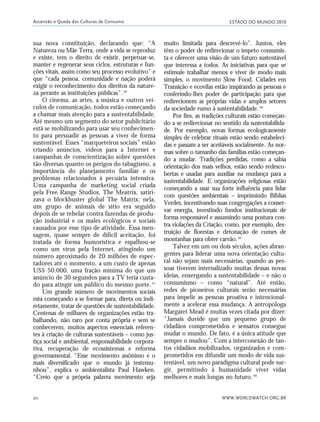ESTADO DO MUNDO 2010
WWW.WORLDWATCH.ORG.BR20
sua nova constituição, declarando que: “A
Natureza ou Mãe Terra, onde a vida se reproduz
e existe, tem o direito de existir, perpetuar-se,
manter e regenerar seus ciclos, estruturas e fun-
ções vitais, assim como seu processo evolutivo” e
que “cada pessoa, comunidade e nação poderá
exigir o reconhecimento dos direitos da nature-
za perante as instituições públicas”.56
O cinema, as artes, a música e outros veí-
culos de comunicação, todos estão começando
a chamar mais atenção para a sustentabilidade.
Até mesmo um segmento do setor publicitário
está se mobilizando para usar seu conhecimen-
to para persuadir as pessoas a viver de forma
sustentável. Esses “marqueteiros sociais” estão
criando anúncios, vídeos para a Internet e
campanhas de conscientização sobre questões
tão diversas quanto os perigos do tabagismo, a
importância do planejamento familiar e os
problemas relacionados à pecuária intensiva.
Uma campanha de marketing social criada
pela Free Range Studios, The Meatrix, satiri-
zava o blockbuster global The Matrix; nela,
um grupo de animais de sítio era seguido
depois de se rebelar contra fazendas de produ-
ção industrial e os males ecológicos e sociais
causados por esse tipo de atividade. Essa men-
sagem, quase sempre de difícil aceitação, foi
tratada de forma humorística e espalhou-se
como um vírus pela Internet, atingindo um
número aproximado de 20 milhões de espec-
tadores até o momento, a um custo de apenas
US$ 50.000, uma fração mínima do que um
anúncio de 30 segundos para a TV teria custa-
do para atingir um público do mesmo porte. 57
Um grande número de movimentos sociais
está começando a se formar para, direta ou indi-
retamente, tratar de questões de sustentabilidade.
Centenas de milhares de organizações estão tra-
balhando, não raro por conta própria e sem se
conhecerem, muitos aspectos essenciais referen-
tes à criação de culturas sustentáveis – como jus-
tiça social e ambiental, responsabilidade corpora-
tiva, recuperação de ecossistemas e reforma
governamental. “Esse movimento anônimo é o
mais diversificado que o mundo já testemu-
nhou”, explica o ambientalista Paul Hawken.
“Creio que a própria palavra movimento seja
muito limitada para descrevê-lo”. Juntos, eles
têm o poder de redirecionar o ímpeto consumis-
ta e oferecer uma visão de um futuro sustentável
que interessa a todos. As iniciativas para que se
estimule trabalhar menos e viver de modo mais
simples, o movimento Slow Food, Cidades em
Transição e ecovilas estão inspirando as pessoas e
conferindo-lhes poder de participação para que
redirecionem as próprias vidas e amplos setores
da sociedade rumo à sustentabilidade.58
Por fim, as tradições culturais estão começan-
do a se redirecionar no sentido da sustentabilida-
de. Por exemplo, novas formas ecologicamente
simples de celebrar rituais estão sendo estabeleci-
das e passam a ser aceitáveis socialmente. As nor-
mas sobre o tamanho das famílias estão começan-
do a mudar. Tradições perdidas, como a sábia
orientação dos mais velhos, estão sendo redesco-
bertas e usadas para auxiliar na mudança para a
sustentabilidade. E organizações religiosas estão
começando a usar sua forte influência para lidar
com questões ambientais – imprimindo Bíblias
Verdes, incentivando suas congregações a conser-
var energia, investindo fundos institucionais de
forma responsável e assumindo uma postura con-
tra violações da Criação, como, por exemplo, des-
truição de florestas e detonação de cumes de
montanhas para obter carvão.59
Talvez em um ou dois séculos, ações abran-
gentes para liderar uma nova orientação cultu-
ral não sejam mais necessárias, quando as pes-
soas tiverem internalizado muitas dessas novas
ideias, enxergando a sustentabilidade – e não o
consumismo – como “natural”. Até então,
redes de pioneiros culturais serão necessárias
para impelir as pessoas proativa e intencional-
mente a acelerar essa mudança. A antropóloga
Margaret Mead é muitas vezes citada por dizer:
“Jamais duvide que um pequeno grupo de
cidadãos comprometidos e sensatos consegue
mudar o mundo. De fato, é a única atitude que
sempre o mudou”. Com a interconexão de tan-
tos cidadãos mobilizados, organizados e com-
prometidos em difundir um modo de vida sus-
tentável, um novo paradigma cultural pode sur-
gir, permitindo à humanidade viver vidas
melhores e mais longas no futuro. 60
Ascensão e Queda das Culturas de Consumo
01_20mundo_Vae2 6/22/10 15:20 Page 20
 