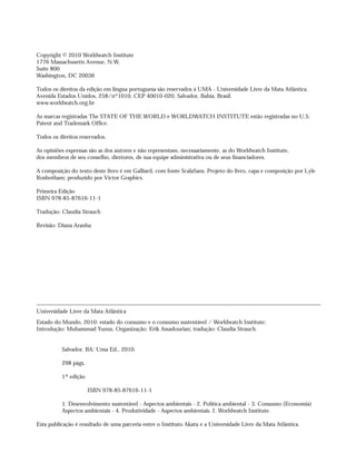 Copyright © 2010 Worldwatch Institute
1776 Massachusetts Avenue, N.W.
Suite 800
Washington, DC 20036
Todos os direitos da edição em língua portuguesa são reservados à UMA - Universidade Livre da Mata Atlântica.
Avenida Estados Unidos, 258/nº1010, CEP 40010-020, Salvador, Bahia, Brasil.
www.worldwatch.org.br
As marcas registradas The STATE OF THE WORLD e WORLDWATCH INSTITUTE estão registradas no U.S.
Patent and Trademark Office.
Todos os direitos reservados.
As opiniões expressas são as dos autores e não representam, necessariamente, as do Worldwatch Institute,
dos membros de seu conselho, diretores, de sua equipe administrativa ou de seus financiadores.
A composição do texto deste livro é em Galliard, com fonte ScalaSans. Projeto do livro, capa e composição por Lyle
Rosbotham; produzido por Victor Graphics.
Primeira Edição
ISBN 978-85-87616-11-1
Tradução: Claudia Strauch
Revisão: Diana Aranha
Universidade Livre da Mata Atlântica
Estado do Mundo, 2010: estado do consumo e o consumo sustentável / Worldwatch Institute;
Introdução: Muhammad Yunus. Organização: Erik Assadourian; tradução: Claudia Strauch.
Salvador, BA: Uma Ed., 2010.
298 págs.
1ª edição
ISBN 978-85-87616-11-1
1. Desenvolvimento sustentável - Aspectos ambientais - 2. Política ambiental - 3. Consumo (Economia)
Aspectos ambientais - 4. Produtividade - Aspectos ambientais. I. Worldwatch Institute.
Esta publicação é resultado de uma parceria entre o Instituto Akatu e a Universidade Livre da Mata Atlântica.
IaXXVII_intro_val:A 7/1/10 3:58 PM Page IV
 