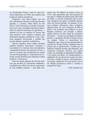 ESTADO DO MUNDO 2010
WWW.WORLDWATCH.ORG.BR22
do Grandmother Project, pode ser uma ferra-
menta importante no cultivo das tradições que
fortalecem práticas sustentáveis.
Finalmente, uma velha tradição, que tem
sido radicalmente alterada em diversas gerações
passadas, é a lavoura. Albert Bates, da The
Farm, e Toby Hemenway, da Pacific University,
descrevem como sociedades sustentáveis depen-
derão de práticas sustentáveis de agricultura —
sistemas em que os métodos de lavoura não
mais exaurem o solo e poluem o planeta, mas
efetivamente ajudam a reabastecer o solo e rege-
nerar paisagens deterioradas à medida que
provêm alimento saudável e subsistência.
Diversos Quadros destes artigos abordam
também tradições importantes, incluindo a
necessidade de os sistemas éticos internalizarem
a dependência humana dos sistemas da Terra, o
valor de recuperar um entendimento do tempo
em uma escala geológica e a importância de reo-
rientar normas dietéticas para estimular escolhas
saudáveis e sustentáveis.
Essas são apenas algumas das diversas tradi-
ções que precisam ser criticamente analisadas e
reavaliadas para refletir três facetas importantes
de uma realidade mutante — uma delas mos-
trando que 6,8 bilhões de pessoas vivem na
Terra, outra apontando para uma projeção de
que mais 2,3 bilhões de pessoas farão parte dela
até 2050, e a terceira constatando que os siste-
mas ecológicos dos quais a sociedade depende
estão sob extrema pressão. No passado, as cul-
turas também enfrentaram crises ecológicas.
Algumas delas, tal como a Rapanui, da Ilha de
Páscoa, não mudaram suas tradições. O povo
Rapanui continuou, por exemplo, a dedicar
muitos esforços em seus rituais de construção
dos Moais — até que sua sociedade sucumbiu à
pressão e a população da Ilha de Páscoa entrou
em colapso. Outras se assemelham aos
Tikopianos, que vivem em uma pequena ilha no
sudoeste do Oceano Pacífico. Quando viram os
perigos que se apresentavam à medida que os
sistemas ecológicos ficavam mais limitados, eles
realizaram mudanças drásticas nos papéis
sociais, nas estratégias de planejamento familiar,
e até mesmo nas dietas. Ao compreenderem o
significado do uso intenso de recursos da natu-
reza para a criação de porcos, interromperam a
sua criação, totalmente. Por esse motivo, o povo
da Tikopia permaneceu estável e continua a
prosperar até hoje.2
—Erik Assadourian
Antigas e Novas Tradições
21_184mundo_VaBe2 6/22/10 15:16 Page 22
 