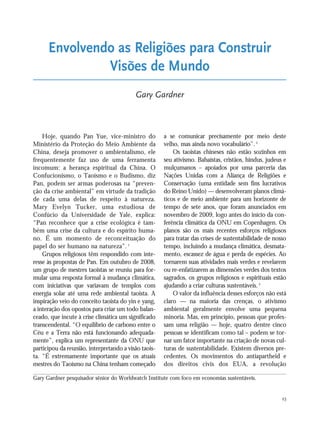 23
Hoje, quando Pan Yue, vice-ministro do
Ministério da Proteção do Meio Ambiente da
China, deseja promover o ambientalismo, ele
frequentemente faz uso de uma ferramenta
incomum: a herança espiritual da China. O
Confucionismo, o Taoísmo e o Budismo, diz
Pan, podem ser armas poderosas na “preven-
ção da crise ambiental” em virtude da tradição
de cada uma delas de respeito à natureza.
Mary Evelyn Tucker, uma estudiosa de
Confúcio da Universidade de Yale, explica:
“Pan reconhece que a crise ecológica é tam-
bém uma crise da cultura e do espírito huma-
no. É um momento de reconceituação do
papel do ser humano na natureza”. 1
Grupos religiosos têm respondido com inte-
resse às propostas de Pan. Em outubro de 2008,
um grupo de mestres taoistas se reuniu para for-
mular uma resposta formal à mudança climática,
com iniciativas que variavam de templos com
energia solar até uma rede ambiental taoista. A
inspiração veio do conceito taoista do yin e yang,
a interação dos opostos para criar um todo balan-
ceado, que incute à crise climática um significado
transcendental. “O equilíbrio de carbono entre o
Céu e a Terra não está funcionando adequada-
mente”, explica um representante da ONU que
participou da reunião, interpretando a visão taois-
ta. “É extremamente importante que os atuais
mestres do Taoísmo na China tenham começado
a se comunicar precisamente por meio deste
velho, mas ainda novo vocabulário”.2
Os taoistas chineses não estão sozinhos em
seu ativismo. Bahaístas, cristãos, hindus, judeus e
mulçumanos – apoiados por uma parceria das
Nações Unidas com a Aliança de Religiões e
Conservação (uma entidade sem fins lucrativos
do Reino Unido) — desenvolveram planos climá-
ticos e de meio ambiente para um horizonte de
tempo de sete anos, que foram anunciados em
novembro de 2009, logo antes do início da con-
ferência climática da ONU em Copenhagen. Os
planos são os mais recentes esforços religiosos
para tratar das crises de sustentabilidade de nosso
tempo, incluindo a mudança climática, desmata-
mento, escassez de água e perda de espécies. Ao
tornarem suas atividades mais verdes e revelarem
ou re-enfatizarem as dimensões verdes dos textos
sagrados, os grupos religiosos e espirituais estão
ajudando a criar culturas sustentáveis.3
O valor da influência desses esforços não está
claro — na maioria das crenças, o ativismo
ambiental geralmente envolve uma pequena
minoria. Mas, em princípio, pessoas que profes-
sam uma religião — hoje, quatro dentre cinco
pessoas se identificam como tal – podem se tor-
nar um fator importante na criação de novas cul-
turas de sustentabilidade. Existem diversos pre-
cedentes. Os movimentos do antiapartheid e
dos direitos civis dos EUA, a revolução
Envolvendo as Religiões para Construir
Visões de Mundo
Gary Gardner
Gary Gardner pesquisador sênior do Worldwatch Institute com foco em economias sustentáveis.
21_184mundo_VaBe2 6/22/10 15:16 Page 23
 
