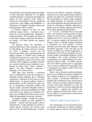 ESTADO DO MUNDO 2010 Envolvendo as Religiões para Construir Visões do Mundo
25
dois periódicos e um expressivo projeto de pesqui-
sa sobre dimensões ambientais de 10 religiões
mundiais expressão o crescimento das religiões no
campo do meio ambiente (Veja Tabela 4).
Dezenas de universidades oferecem atualmente
cursos sobre o nexo religião/sustentabilidade, e o
Parlamento de Religiões Mundiais realizou pai-
néis importantes sobre a questão.7
O ativismo religioso em favor do meio
ambiente é agora comum — em alguns casos, a
ponto de se tornar popularizado, organizado e
institucionalizado. Três exemplos nas esferas da
conservação da água, preservação da floresta, e
da energia e do clima ilustram esse impacto
abrangente.
No primeiro deles, Sua Santidade, o
Patriarca Bartolomeu, líder ecumênico de mais
de 300 milhões de cristãos ortodoxos, fundou,
em 1995, a Religion, Science and the
Environment (RSE), para o aprofundamento do
diálogo religioso e científico sobre problemas
ambientais de grandes rios e dos mares. A RSE
organizou simpósios, a bordo de um navio, para
cientistas, líderes religiosos, estudiosos, jornalis-
tas e gestores políticos para estudarem os pro-
blemas dos Mares Egeu, Negro, Adriático e
Báltico, dos Rios Danúbio, Amazonas e
Mississipi, e do Oceano Ártico.8
Além disso, para aumentar a consciência
sobre os problemas de certas vias navegáveis, os
simpósios geraram iniciativas para a educação,
cooperação e construção de rede entre as comu-
nidades locais e os gestores políticos. Dentre os
patrocinadores, um foi o Príncipe de Gales; den-
tre os participantes, figuraram políticos das
Nações Unidas e do Banco Mundial e dentre os
colaboradores, uma das personalidades foi o Papa
João Paulo II, que assinou uma declaração con-
junta com o Patriarca Bartolomeu sobre a neces-
sidade da humanidade de proteger o planeta.9
O segundo exemplo, “monges da ecologia”
— defensores budistas do meio ambiente na
Tailândia — assume uma clara posição contra o
desmatamento, a criação intensiva de camarão e a
cultura agrícola comercial. Em diversos casos,
fazem uso de um ritual budista para “ordenar”
árvores de uma floresta ameaçada, conferindo a
essas árvores um status sagrado perante aldeões e
gerando um esforço de conservação da floresta.
Para potencializar os esforços desses religiosos,
um monge praticante de ordenação de árvores
criou uma organização não governamental com o
intuito de coordenar as atividades ambientais de
grupos locais de aldeões, agências governamen-
tais e demais organizações interessadas.10
E o terceiro, a Interfaith Power and Light
(IPL), uma iniciativa do Regeneration Project,
sediado em São Francisco, auxilia comunidades
religiosas dos EUA a tornar seus edifícios “ver-
des”, a conservar energia, a dar orientaçao sobre
energia e clima e a defender políticas climáticas
e energéticas em nível estadual e federal.
Liderada pela Reverenda Sally Bingham, uma
sacerdotisa episcopal, a IPL atua hoje em 29
estados e trabalha com 10.000 congregações. A
organização criou diversos programas inovado-
res para auxiliar comunidades religiosas a tornar
seu trabalho e culto “verdes”, incluindo as Cool
Congregations, que disponibilizam uma calcu-
ladora de carbono online – em 2008, concede-
ram US$ 5.000 em prêmios para a congregação
com as menores emissões por congregado e para
a congregação que atingiu o maior volume em
redução de emissões.11
Essas e outras iniciativas institucionalizadas,
junto com os milhares de projetos religiosos de
base atuando localmente em congregações em
todo o mundo — da educação ambiental e tec-
nologia solar do bahaísmo entre camponesas na
Índia a esforços de grupos religiosos apalachia-
nos para interromper mineração no cume das
montanhas e os diversos esforços ambientais das
“freiras verdes”— sugerem que tradições reli-
giosas e espirituais são parceiras atentas, e mui-
tas vezes líderes, no esforço para a construção de
culturas sustentáveis.12
Silêncio sobre Falsos Deuses?
Em contraposição ao seu envolvimento ativo
em questões ambientais, as tradições religiosas
no mundo parecem manter uma posição para-
21_184mundo_VaBe2 6/22/10 15:16 Page 25
 