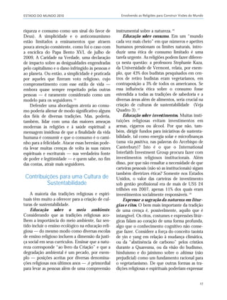 ESTADO DO MUNDO 2010 Envolvendo as Religiões para Construir Visões do Mundo
27
riqueza e consumo como um sinal do favor de
Deus). A simplicidade e o anticonsumismo
estão limitados a ensinamentos que atraem
pouca atenção consistente, como foi o caso com
a encíclica do Papa Bento XVI, de julho de
2009, A Caridade na Verdade, uma declaração
de impacto sobre as desigualdades engendradas
pelo capitalismo e o dano infringido às pessoas e
ao planeta. Ou então, a simplicidade é praticada
por aqueles que fizeram voto religioso, cujo
comprometimento com esse estilo de vida —
embora quase sempre respeitado pelas outras
pessoas — é raramente considerado como um
modelo para os seguidores.15
Defender uma abordagem atenta ao consu-
mo poderia alienar de modo significativo alguns
dos fiéis de diversas tradições. Mas, poderia,
também, lidar com uma das maiores ameaças
modernas às religiões e à saúde espiritual: a
mensagem insidiosa de que a finalidade da vida
humana é consumir e que o consumo é o cami-
nho para a felicidade. Atacar essas heresias pode-
ria levar muitas crenças de volta às suas raízes
espirituais e escriturais — sua verdadeira fonte
de poder e legitimidade — e quem sabe, no fim
das contas, atrair mais seguidores.
Contribuições para uma Cultura de
Sustentabilidade
A maioria das tradições religiosas e espiri-
tuais têm muito a oferecer para a criação de cul-
turas de sustentabilidade.
Educação sobre o meio ambiente.
Considerando que as tradições religiosas aco-
lhem a importância do meio ambiente, faz sen-
tido incluir o ensino ecológico na educação reli-
giosa — do mesmo modo como diversas escolas
de ensino religioso incluem a dimensão da justi-
ça social em seus currículos. Ensinar que a natu-
reza corresponde “ao livro da Criação” e que a
degradação ambiental é um pecado, por exem-
plo — posições aceitas por diversas denomina-
ções religiosas nos últimos anos — ,é primordial
para levar as pessoas além de uma compreensão
instrumental sobre a natureza.16
Educação sobre consumo. Em um “mundo
cada vez mais cheio” em que números e apetites
humanos pressionam os limites naturais, intro-
duzir uma ética de consumo limitado é uma
tarefa urgente. As religiões podem fazer diferen-
ça nesta questão: a professora Stephanie Kaza,
da Universidade de Vermont, relata, por exem-
plo, que 43% dos budistas pesquisados em cen-
tros de retiro budistas eram vegetarianos, em
contraposição a 3% de todos os americanos. Se
essa influência ética sobre o consumo fosse
estendida a todas as tradições de sabedoria e a
diversas áreas além de alimentos, seria crucial na
criação de culturas de sustentabilidade (Veja
Quadro 3).17
Educação sobre investimentos. Muitas insti-
tuições religiosas evitam investimentos em
armas, cigarros ou álcool. Por que não, tam-
bém, dirigir fundos para iniciativas de sustenta-
bilidade, tal como energia solar e microfinanças
(uma via positiva, nas palavras do Arcebispo de
Canterbury)? Isto é o que o International
Interfaith Investment Group procura fazer com
investimentos religiosos institucionais. Além
disso, por que não ressaltar a necessidade de que
carteiras pessoais (não só as institucionais) sigam
também diretrizes éticas? Somente nos Estados
Unidos, o valor das carteiras de investimento
sob gestão profissional era de mais de US$ 24
trilhões em 2007, apenas 11% dos quais eram
investimentos socialmente responsáveis.18
Expressar a sagração da natureza em litur-
gias e ritos. O bem mais importante da tradição
de uma crença é, possivelmente, aquilo que é
intangível. Os ritos, costumes e expressões litúr-
gicas falam ao coração de uma forma profunda,
algo que o conhecimento cognitivo não conse-
gue fazer. Considere a força do conceito taoista
de yin e yang em relação à mudança climática,
ou da “abstinência de carbono” pelos cristãos
durante a Quaresma, ou da visão do budismo,
hinduísmo e do jainismo sobre o ahimsa (não
prejudicial) como um fundamento racional para
o vegetarianismo. De que outras formas as tra-
dições religiosas e espirituais poderiam expressar
21_184mundo_VaBe2 6/22/10 15:16 Page 27
 
