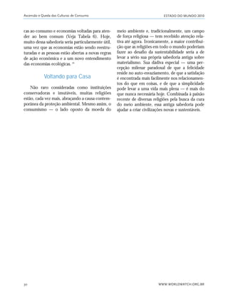 ESTADO DO MUNDO 2010
WWW.WORLDWATCH.ORG.BR30
cas ao consumo e economias voltadas para aten-
der ao bem comum (Veja Tabela 6). Hoje,
muito dessa sabedoria seria particularmente útil,
uma vez que as economias estão sendo reestru-
turadas e as pessoas estão abertas a novas regras
de ação econômica e a um novo entendimento
das economias ecológicas.19
Voltando para Casa
Não raro consideradas como instituições
conservadoras e imutáveis, muitas religiões
estão, cada vez mais, abraçando a causa contem-
porânea da proteção ambiental. Mesmo assim, o
consumismo — o lado oposto da moeda do
meio ambiente e, tradicionalmente, um campo
de força religiosa — tem recebido atenção rela-
tiva até agora. Ironicamente, a maior contribui-
ção que as religiões em todo o mundo poderiam
fazer ao desafio da sustentabilidade seria a de
levar a sério sua própria sabedoria antiga sobre
materialismo. Sua dádiva especial — uma per-
cepção milenar paradoxal de que a felicidade
reside no auto-esvaziamento, de que a satisfação
é encontrada mais facilmente nos relacionamen-
tos do que em coisas, e de que a simplicidade
pode levar a uma vida mais plena — é mais do
que nunca necessária hoje. Combinada à paixão
recente de diversas religiões pela busca da cura
do meio ambiente, essa antiga sabedoria pode
ajudar a criar civilizações novas e sustentáveis.
Ascensão e Queda das Culturas de Consumo
21_184mundo_VaBe2 6/22/10 15:16 Page 30
 