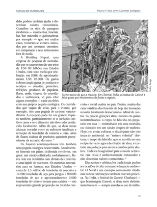 ESTADO DO MUNDO 2010 Rituais e Tabus como Guardiões Ecológicos
33
deles podem também ajudar a dis-
seminar valores consumistas.
Considere os ritos de passagem
modernos — casamentos, funerais,
bar/bat mitzvahs e quinceañeras,
por exemplo — que, em muitos
casos, tornaram-se eventos marca-
dos por um consumo ostensivo,
em comparação a seus antecessores
fora de moda.
A Wedding Report, uma
empresa de pesquisa de mercado,
diz que os casamentos são um setor
de US$ 60 bilhões nos Estados
Unidos, com custo médio por cele-
bração, em 2008, de aproximada-
mente US$ 22.000. Os gastos
cobrem ampla gama de produtos e
serviços — convites, presentes,
refeições, produtos de papelaria,
flores, anéis, viagem de convida-
dos e vestimenta, só para citar
alguns exemplos — cada um deles
com sua própria pegada ecológica. Os convida-
dos que viajam de avião para o evento, por
exemplo, têm uma pegada de carbono extraor-
dinária. A recepção pode ter um grande impac-
to também, particularmente se o cardápio con-
tiver carne e se o alimento não tiver sido produ-
zido localmente. Além do que, as duas novas
alianças trocadas entre os nubentes implicam a
remoção de toneladas de minério e terra, além
de fluxos tóxicos de produtos químicos prove-
nientes da extração do ouro. 9
Os funerais contemporâneos têm também
uma pegada ecológica desnecessária. Atualmente,
os funerais em países ocidentais envolvem, em
geral, um caixão sofisticado, embalsamento, flo-
res, lote em cemitério com divisão de concreto,
e uma lápide de mármore. Os materiais necessá-
rios para os funerais nos Estados Unidos —
cerca de 1,5 milhão de toneladas de concreto e
14.000 toneladas de aço para jazigos e 90.000
toneladas de aço e aproximadamente 3.000
toneladas de cobre e bronze para caixões — não
representam grande proporção no total do con-
creto e metal usados no país. Porém, muitas das
características dos funerais de hoje são inovações
recentes totalmente desnecessárias. Afinal de con-
tas, há poucas gerações atrás, mesmo em países
industrializados, o corpo do falecido era prepa-
rado em casa — embrulhado em uma mortalha
ou colocado em um caixão simples de madeira.
Hoje, em certas culturas, o ritual quase não tem
impacto ambiental: no “enterro celestial” tibe-
tano, o corpo do falecido, que se acredita ser um
recipiente vazio agora destituído de alma, é cor-
tado em pedaços para serem comidos pelos abu-
tres. Embora desagradável para a mente ociden-
tal, esse ritual é ambientalmente restaurador e
não dissemina valores consumistas.10
Dias santos e celebrações tradicionais podem
ser ocasiões de alto consumo e impacto ambien-
tal. O Natal é um exemplo comumente citado,
mas outras celebrações também marcam presen-
ça. Na Índia, o festival do Ganesh Chathauri —
que homenageia Ganesh, o deus meio elefante,
meio homem — sempre envolve o uso de milha-
Menos tóxico do que a maioria: Em Chennai, Índia, a estátua do Ganesh é
feita quase que inteiramente de frutas e vegetais.
McKaySavage
21_184mundo_VaBe2 6/22/10 15:16 Page 33
 