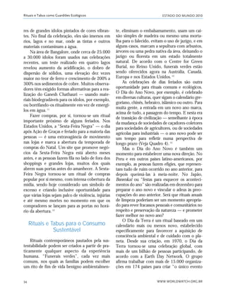ESTADO DO MUNDO 2010
WWW.WORLDWATCH.ORG.BR34
Rituais e Tabus como Guardiões Ecológicos
res de grandes ídolos pintados de cores vibran-
tes. No final da celebração, eles são imersos em
rios, lagos e no mar, onde as tintas e outros
materiais contaminam a água.
Na área de Bangalore, onde cerca de 25.000
a 30.000 ídolos foram usados nas celebrações
recentes, um teste realizado em quatro lagos
revelou aumento da acidificação, o dobro de
dispersão de sólidos, uma elevação dez vezes
maior no teor de ferro e crescimento de 200% a
300% nos sedimentos de cobre. Muitos observa-
dores têm exigido formas alternativas para a rea-
lização do Ganesh Chathauri — usando mate-
riais biodegradáveis para os ídolos, por exemplo,
ou borrifando-os ritualmente em vez de emergi-
los em água.11
Fazer compras, por si, tornou-se um ritual
importante próximo de alguns feriados. Nos
Estados Unidos, a “Sexta-Feira Negra” — o dia
após Ação de Graças e feriado para a maioria das
pessoas — é uma extravagância de movimento
nas lojas e marca a abertura da temporada de
compras do Natal. Um site que promove negó-
cios da Sexta-Feira Negra está aberto meses
antes, e as pessoas fazem fila no lado de fora dos
shoppings e grandes lojas, muitos dos quais
abrem suas portas antes do amanhecer. A Sexta-
Feira Negra tornou-se um ritual de compras
popular por si mesmo, com intensa cobertura da
mídia, sendo hoje considerado um símbolo de
excesso e criando inclusive oportunidade para
que várias lojas sejam palco de violência, injúrias
e até mesmo mortes no momento em que os
compradores se lançam para as portas no horá-
rio da abertura.12
Rituais e Tabus para o Consumo
Sustentável
Rituais contemporâneos pautados pela sus-
tentabilidade podem ser criados a partir de pra-
ticamente qualquer aspecto da experiência
humana. “Funerais verdes”, cada vez mais
comuns, nos quais as famílias podem escolher
um rito de fim de vida benigno ambientalmen-
te, eliminam o embalsamamento, usam um cai-
xão simples de madeira ou mesmo uma morta-
lha para o falecido, evitam o uso de jazigo, e em
alguns casos, marcam a sepultura com arbustos,
árvores ou uma pedra nativa da área, deixando o
jazigo ou floresta em um estado totalmente
natural. De acordo com o Centre for Green
Burial, no Reino Unido, funerais verdes estão
sendo oferecidos agora na Austrália, Canadá,
Europa e nos Estados Unidos.13
As celebrações de dias feriados são outra
oportunidade para rituais comuns e ecológicos.
O Dia do Ano Novo, por exemplo, é celebrado
em diversas culturas, quer sigam o calendário gre-
goriano, chinês, hebraico, islâmico ou outro. Para
muita gente, a entrada em um novo ano marca,
acima de tudo, a passagem do tempo. E nesta era
de transição de civilização — semelhante à época
da mudança de sociedades de caçadores-coletores
para sociedades de agricultores, ou de sociedades
agrícolas para industriais — o ano novo pode ser
um tempo para refletir numa perspectiva de
longo prazo (Veja Quadro 4).14
Mas o Dia do Ano Novo é também um
momento para estabelecer uma nova direção. No
Peru e em outros países latino-americanos, por
exemplo, as pessoas fazem efígies, que represen-
tam tudo de ruim ocorrido no ano anterior, para
depois queimá-las à meia-noite. No Japão,
Bonenkai ou “festas para esquecer os aconteci-
mentos do ano” são realizadas em dezembro para
preparar o ano novo e vincular o adeus às preo-
cupações do ano anterior. Será que rituais anuais
de limpeza poderiam ser um momento apropria-
do para rever fracassos pessoais e comunitários no
respeito e preservação da natureza — e prometer
fazer melhor no novo ano?
O Dia da Terra é um ritual baseado em um
calendário mais ou menos novo, estabelecido
especificamente para favorecer a aquisição de
consciência ambiental e de cuidado com o pla-
neta. Desde sua criação, em 1970, o Dia da
Terra tornou-se uma celebração global, com
mais de um bilhão de pessoas participando, de
acordo com a Earth Day Network. O grupo
afirma trabalhar com mais de 15.000 organiza-
ções em 174 países para criar “o único evento
21_184mundo_VaBe2 6/22/10 15:16 Page 34
 