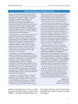 ESTADO DO MUNDO 2010 Rituais e Tabus como Guardiões Ecológicos
35
celebrado simultaneamente em todo o mundo
por pessoas de todas as origens, crenças e nacio-
nalidades”. Tal plataforma global poderia se tor-
nar um lugar poderoso a partir de onde toda a
humanidade seria levada a um apreço ritualísti-
co do planeta.15
Mudar o pensamento de longo prazo do patamar
de difícil e raro para o de comum e fácil é o intuito
da Long Now Foundation, fundada em 01996 (A
Fundação usa datas de cinco dígitos; o zero
adicional serve para solucionar o bug do
decamilênio que acontecerá dentro de mais ou
menos 8.000 anos). A fundação começou com uma
ideia de Danny Hillis, pioneiro na lógica paralela
maciça dos supercomputadores mais velozes de
hoje. Hillis desejava construir um relógio totalmente
mecânico com um ciclo de 10.000 anos, como um
ícone do pensamento de longo prazo.
Hillis inspirou-se em uma história contada a ele
pelo editor do Whole Earth Catalog, Stewart
Brand: “Eu penso nas vigas de carvalho no teto
do College Hall, no New College, em Oxford. No
século passado, quando as vigas precisavam ser
trocadas, os carpinteiros usavam árvores de
carvalho plantadas em 1386, quando o salão de
jantar foi construído. O construtor do século 14
havia plantado as árvores prevendo o tempo,
centenas de anos no futuro, quando as vigas
precisariam ser substituídas”.
Nos últimos 14 anos, diversos protótipos e
estudos relevantes para o relógio foram concluídos,
e a versão em escala monumental está sendo agora
construída e será colocada em um dos locais do
alto deserto onde se encontra a fundação,
ocupando centenas de metros de cavernas
subterrâneas. Hillis espera que um relógio “que faz
tique-taque uma vez por ano, dá as horas uma vez a
cada cem anos, e com um cuco que aparece uma
vez a cada milênio” ajude as pessoas a repensarem
sua visão de futuro. Desde essa primeira inspiração,
a fundação realizou diversos projetos para favorecer
o pensamento de longo prazo.
Long Bets é um site de apostas on-line onde
qualquer pessoa pode fazer apostas e previsões
de caráter social e científico. Todos os recursos e
mais a metade dos juros vão para a instituição
beneficente escolhida pelo ganhador; os juros
restantes vão para a Long Bets manter o serviço.
Desde a sua criação em 02002, as apostas têm
contemplado um conjunto diversificado de
tópicos, desde quando a população humana
chegará ao máximo até quando a energia solar
será mais barata do que o combustível fóssil.
O Projeto Roseta é um compêndio de todos os
idiomas documentados do mundo, micro-gravado
como texto que pode ser lido e armazenado em
um chip de três polegadas feito de níquel puro.
O disco foi projetado para durar milênios, e serve
como uma chave para idiomas ameaçados de
extinção. Em 02009, um dos discos foi aceito no
Arquivo Antropológico Nacional do Instituto
Smithsonian. Assim como a descoberta da Pedra
de Roseta original permitiu que pesquisadores
decifrassem os hieróglifos egípcios na década de
1800, essa versão moderna poderia prestar o
mesmo serviço para civilizações futuras.
Todos esses projetos, além de uma série de
seminários mensais sobre pensamento de longo
prazo, coordenados por Stewart Brand, são
tentativas de mudança no diálogo. Se a sociedade
apenas tratar de problemas que podem ser
solucionados em um ciclo de quatro a oito anos,
nenhuma das questões de fato importantes poderá
ser abordada. Solucionar problemas de educação,
fome, assistência médica, macro-finança, população
e meio ambiente exige diligência e responsabilidade
por décadas, senão séculos. Se o prazo certo for
usado para solucionar essas questões, aquilo que
um dia foi impraticável pode se tornar possível.
Os humanos são uma espécie tenaz. É provável
que daqui a 10.000 anos, da mesma forma que há
10.000 anos, haverá pessoas andando na Terra.
Mas, que tipo de Terra, e que tipo de vida essas
pessoas poderão ter, provavelmente vai depender
dos frutos que semearmos hoje e que irão se
transformar em grandes carvalhos de nosso futuro.
Alexander Rose
Long Now Foundation
Fonte: Veja nota final14.
Quadro 4. Aprofundando as Percepções de Tempo
21_184mundo_VaBe2 6/22/10 15:16 Page 35
 
