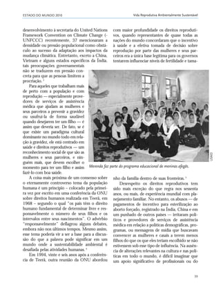 ESTADO DO MUNDO 2010
39
Vida Reprodutiva Ambientalmente Sustentável
desenvolvimento à secretaria do United Nations
Framework Convention on Climate Change (-
UNFCCC) recentemente, 37 mencionaram a
densidade ou pressão populacional como obstá-
culo ao sucesso da adaptação aos impactos da
mudança climática. Entretanto, exceto a China,
Vietnam e alguns estados específicos da Índia,
tais preocupações governamentais
não se traduzem em pressão con-
creta para que as pessoas limitem a
procriação.3
Para aqueles que trabalham mais
de perto com a população e com
reprodução — especialmente prove-
dores de serviços de assistência
médica que ajudam as mulheres e
seus parceiros a prevenir a gravidez
ou usufruí-la de forma saudável
quando desejarem ter um filho — é
assim que deveria ser. De fato, se é
que existe um paradigma cultural
dominante no mundo todo em rela-
ção à gravidez, ele está centrado em
saúde e direitos reprodutivos — um
reconhecimento social de que são as
mulheres e seus parceiros, e nin-
guém mais, que devem escolher o
momento para ter um filho e assim
fazê-lo com boa saúde.
A coisa mais próxima de um consenso sobre
o eternamente controverso tema da população
humana é um princípio – colocado pela primei-
ra vez por escrito em uma conferência da ONU
sobre direitos humanos realizada em Teerã, em
1968 – segundo o qual “os pais têm o direito
humano fundamental de determinar livre e res-
ponsavelmente o número de seus filhos e os
intervalos entre seus nascimentos”. O advérbio
“responsavelmente” deflagrou alguns debates,
embora não nos últimos tempos. Mesmo assim,
esse tema poderia vir a ser a base para a discus-
são do que a palavra pode significar em um
mundo onde a sustentabilidade ambiental é
desafiada pelas atividades humanas.4
Em 1994, vinte e seis anos após a conferên-
cia de Teerã, outra reunião da ONU abordou
com maior profundidade os direitos reproduti-
vos, quando representantes de quase todas as
nações do mundo concordaram que o incentivo
à saúde e a efetiva tomada de decisão sobre
reprodução por parte das mulheres e seus par-
ceiros era a única base legítima para os governos
tentarem influenciar níveis de fertilidade e tama-
Merenda faz parte do programa educacional de meninas afegãs.
nho da família dentro de suas fronteiras.5
Desrespeito os direitos reprodutivos tem
sido mais exceção do que regra nos sessenta
anos, ou mais, de experiência mundial com pla-
nejamento familiar. No entanto, os abusos — de
pagamentos de incentivo para esterilização ao
aborto forçado, registrado na Índia, China e em
um punhado de outros países — irritaram polí-
ticos e provedores de serviços de assistência
médica em relação a políticas demográficas, pro-
gramas, ou mensagens de mídia que buscavam
convencer as mulheres e casais a terem menos
filhos do que os que eles teriam escolhido se não
estivessem sob esse tipo de influência. Na ausên-
cia de alterações relevantes na cultura e nas polí-
ticas em todo o mundo, é difícil imaginar que
um apoio significativo de profissionais ou do
USAID
21_184mundo_VaBe2 6/22/10 15:16 Page 39
 