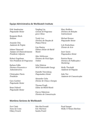 Equipe Administrativa do Worldwatch Institute
Membros Seniores do Worldwatch
Erik Assadourian
Pesquisador Sênior
Benjamin Block
Redator
Amanda Chiu
Assistente de Projeto
Juliane Diamond
Assessora de Desenvolvimento
Presidente Adjunta
Robert Engelman
Vice-Presidente de Programas
Barbara Fallin
Diretora Financeira e
Administrativa
Christopher Flavin
Presidente
Gary Gardner
Pesquisador Sênior
Brian Halweil
Pesquisador Sênior
Yingling Liu
Gerente de Programa
para China
Trudy Loo
Diretora de Doações de
Pessoas Físicas
Lisa Mastny
Editora Sênior do World
Watch
Alice McKeown
Diretora do Vital Signs
Online
John Mulrow
MAP Sustainable Energy
Danielle Nierenberg
Pesquisadora Sênior
Alexander Ochs
Diretor de Clima e Energia
Thomas Prugh
Editor do World Watch
Darcey Rakestraw
Diretora de Comunicação
Mary Redfern
Diretora de Relações
Institucionais
Michael Renner
Pesquisador Sênior
Lyle Rosbotham
Diretor de Arte
Janet Sawin
Pesquisadora Sênior
Patricia Shyne
Diretora de Publicações e
Marketing
Molly Theobald
Assistente de Pesquisa
Julia Tier
Assistente de Comunicações
Zoë Chafe
Anna da Costa
Hilary French
Mia MacDonald
Eric Martinot
Sandra Postel
Payal Sampat
Molly O’Meara Sheehan
IaXXVII_intro_val:A 6/22/10 3:44 PM Page VI
 