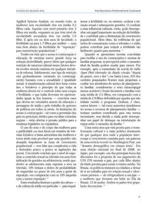 ESTADO DO MUNDO 2010
41
Vida Reprodutiva Ambientalmente Sustentável
Applied Systems Analysis, no mundo todo, as
mulheres sem escolaridade têm em média 4,5
filhos cada. Aquelas com nível primário têm 3
filhos em média, enquanto as que têm nível de
escolaridade secundária têm, em média 1,9
filho. E após um ou dois anos de faculdade, a
fertilidade cai para 1,7 filhos por mulher — uma
taxa bem abaixo da fertilidade de “reposição”
para manutenção populacional.9
Tendo em vista que o acesso à contracepção e
educação de meninas exerce grande força na
redução da fertilidade, parece óbvio que qualquer
restrição de natureza cultural nesses fatores deve-
ria receber atenção máxima em qualquer iniciati-
va de reforma. Infelizmente, esse tipo de restrição
está profundamente enraizado no constrangi-
mento humano com a sexualidade e igualdade
sexual. A transformação cultural deve lutar contra
isso e fortalecer o princípio de que todas as
mulheres devem ter o controle sobre seus corpos
e fertilidade, e que todas deveriam ter oportuni-
dades iguais às dos homens — conceitos esses
que devem ser veiculados através da educação e
mensagens de mídia e pelo trabalho de gestores
de políticas em todos os níveis. As limitações do
acesso à contracepção – tal como a permissão dos
pais ou prescrição médica para escolhas rotineiras
seguras – estão abertas à pressão pública para a
mudança legislativa ou reguladora.
O uso do sexo e do corpo das mulheres para
a publicidade ou risos fáceis em seriados de tele-
visão fortalece a baixa autoestima das mulheres e
torna ainda mais provável que uma gravidez não
desejada impulsione as taxas de crescimento
populacional — sem falar que complicarão a vida
e destruirão pouco a pouco as aspirações das
jovens. Um estudo concluiu que o nível de expo-
sição a conteúdo sexual na televisão era uma forte
indicação de gravidez na adolescência, sendo que,
dentre as adolescentes mais expostas a sexo na
televisão, 10% tinham o dobro de probabilidade
de engravidar no prazo de três anos a partir da
exposição, em comparação com os 10% daquelas
com a menor exposição.10
Esses resultados ilustram o poder da cultura —
e da cultura da mídia em particular — para impul-
sionar a fertilidade ou, no mínimo, acelerar a ini-
ciação sexual e subsequente gravidez. O combate
a essas influências culturais, então, pode desempe-
nhar um papel importante na redução da fertilida-
de e contribuir para a diminuição do crescimento
populacional. Além disso, há evidências de que
meios de comunicação como a televisão e o rádio
podem contribuir para reduzir a fertilidade tão
facilmente quanto para aumentar.11
Quando se apresentam novelas concebidas
para moldar o uso do contraceptivo e normas de
famílias pequenas, as percepções sobre o tamanho
ideal da família podem mudar para menos. Por
exemplo, após a transmissão da novela de rádio
Apwe Plezi (derivado do ditado crioulo “depois
do prazer, vem a dor”) em Santa Lúcia, 35% dos
ouvintes pesquisados ficaram mais propensos a
confiar nos atendentes do serviço de planejamen-
to familiar, consideraram o sexo extraconjugal
menos aceitável e foram favoráveis a famílias com
uma média de 2,5 filhos, em comparação com a
média de 2,9 filhos defendida por aqueles que não
tinham ouvido o programa. Embora, é claro,
outros fatores — tal como aumentos simultâneos
no acesso a recursos de planejamento familiar —
tenham também contribuído para esta norma
inconstante, sem dúvida a mídia pode desempe-
nhar um papel de destaque na estruturação de
regras sobre o tamanho da família.12
Uma outra área que está pronta para a trans-
formação cultural é a visão política dominante
de que qualquer área onde a população inter-
rompe o crescimento caminha para, nas palavras
de uma notícia recente no Washington Post, um
“desastre demográfico em câmara lenta”. Em
uma eleição nacional no final de 2008, no
Japão, por exemplo, um dos principais focos das
discussões foi a proposta de um pagamento de
US$ 276 mensais a pais, por cada filho abaixo
da idade prevista para cursar o ensino médio. Na
Rússia, os políticos instaram os cidadãos a deixar
de ir ao trabalho para ter relação sexual e ofere-
ceram prêmios — de refrigeradores a um jipe —
a mulheres que tivessem um bebê no Dia da
Rússia, 12 de junho. Ambos os países têm popu-
lação decrescente.13
21_184mundo_VaBe2 6/22/10 15:16 Page 41
 