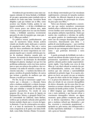 ESTADO DO MUNDO 2010
WWW.WORLDWATCH.ORG.BR42
Há indícios de que incentivos como esses con-
seguem estimular de forma limitada a fertilidade
de um país e apresentam maior resultado entre as
mulheres de renda mais baixa. Incentivos fiscais
dirigidos a pais que tenham um só filho, como
acontece nos Estados Unidos, podem ter um
impacto semelhante — e, de fato, a fertilidade nos
EUA cresceu pouco nos últimos anos, assim
como em outros países ricos (no caso dos Estados
Unidos, a fertilidade aumentou recentemente
para perto do valor de reposição que, nesse país, é
de 2,1 filhos por mulher).14
Os políticos temem, justificadamente, que
taxas de nascimento baixas demais acabem
criando um desafio maior ainda para o sustento
de populações mais velhas. Mas este e outros
tipos de riscos semelhantes são desafios sociais
administráveis de menor importância em com-
paração àqueles que o mundo enfrenta para tra-
tar da mudança climática causada pelo ser
humano, da exaustão do abastecimento de água
doce renovável e da destruição da diversidade
biológica do planeta. Qualquer um que leve tais
problemas ambientais a sério tem bons motivos
para se opor aos esforços dos políticos, dos eco-
nomistas e da mídia de estímulo a taxas de nas-
cimento mais altas — e também dos líderes reli-
giosos, membros de grandes famílias e de outros
que incitam a gravidez de mulheres que não
fizeram a escolha por si mesmas.
Por fim, há que se mencionar o papel cons-
trutivo que a educação e a discussão franca
sobre a mudança ambiental e a relação da popu-
lação com a sustentabilidade podem desempe-
nhar para subsidiar a tomada de decisão sobre
questões reprodutivas. No estudo de uma
pequena vila que vive da pesca de lagosta em
Quintana Roo, México, o geógrafo David Carr,
da Universidade da Califórnia, Santa Barbara,
verificou que as atitudes culturais sobre gravidez
haviam mudado depois que o recurso da lagos-
ta diminuiu. O uso do contraceptivo era univer-
sal, e as taxas de nascimento da comunidade
eram comparáveis às de países com baixa fertili-
dade, como Itália, Estônia e Rússia. Os morado-
res do vilarejo entrevistados por Carr vincularam
explicitamente a intenção de tamanho modesto
de família, tão diferente daquela de seus pais e
avós, à importância da preservação do recurso
da pesca para seus filhos.15
Talvez um elemento significativo a mencio-
nar seja que muitos moradores comentaram
também sobre a influência das novelas, que des-
crevem famílias norte-americanas pequenas, em
suas próprias ambições reprodutivas. Ainda que
muitos não considerem a televisão via satélite
um agente positivo de transformação cultural,
neste caso ela consegue desempenhar um papel
construtivo, disseminando uma ideia — o
padrão de uma família pequena — que contribui
para a sustentabilidade ambiental de forma mais
potente do que mensagens sobre riqueza e con-
sumo – que poderiam deteriorar o meio
ambiente.
A queda acentuada da fertilidade em todo o
mundo nas últimas décadas é prova de que com-
portamentos reprodutivos influenciados por
padrões culturais podem mudar surpreendente-
mente rápido. Uma família com cerca de dois
filhos já é um ideal cultural na maioria dos paí-
ses industrializados, embora, sem dúvida, por
motivos que não colocam a sustentabilidade
ambiental em primeiro lugar. Se as nações atin-
girem em breve um ponto em que as emissões
de gases de efeito estufa de fato atinjam o limi-
te e os preços dos alimentos e de energia sejam
altos em virtude de um crescente desequilíbrio
de oferta e demanda, não há como dizer de que
maneiras as normas culturais sobre gravidez e o
tamanho da família podem evoluir. No entanto,
é difícil imaginar que cidadãos preocupados
com o meio ambiente e que buscam refrear o
crescimento demográfico obterão, em algum
momento, apoio público consistente para limi-
tar os direitos reprodutivos. Mas o potencial
para a mudança cultural que diminuiria e, por
fim, reverteria o crescimento populacional —
apoiando ou, pelo menos, não enfraquecendo a
escolha reprodutiva individual — é relevante e
vale a pena ser buscado.
Vida Reprodutiva Ambientalmente Sustentável
21_184mundo_VaBe2 6/22/10 15:16 Page 42
 