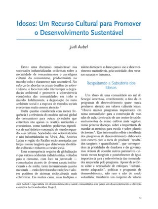 43
Existe uma discussão considerável nas
sociedades industrializadas ocidentais sobre a
necessidade de reexaminarmos o paradigma
cultural do consumismo, predominante no
mundo todo e claramente não sustentável. No
esforço de abordar os atuais desafios de sobre-
vivência, o foco tem sido interromper a degra-
dação ambiental e promover a sobrevivência
econômica das comunidades em todo o
mundo. Infelizmente, a degradação do meio
ambiente social e a ruptura de vínculos sociais
receberam muito menos atenção. 1
Outra questão considerada com menor fre-
quência é a relevância do modelo cultural global
do consumismo para outras sociedades que
enfrentam não apenas os desafios ambientais e
econômicos, como também problemas específi-
cos de sua história e concepção de mundo segun-
do suas culturas. Sociedades não ocidentalizadas
e não industrializadas na África, Ásia, América
Latina e região do Pacífico estão ameaçadas por
forças menos tangíveis que deterioram identida-
des culturais e reduzem a coesão social.
Uma consequência negativa da globalização
é que valores ocidentais individualistas, voltados
para o consumo, com foco na juventude —
comunicados através de diversos canais institu-
cionais e de mídia, tanto internacionais quanto
nacionais — estão deteriorando tradições e valo-
res positivos de sistemas socioculturais mais
coletivistas. Em muitos casos, essas tradições e
valores fornecem as bases para o uso e desenvol-
vimento sustentáveis, pela sociedade, dos recur-
sos naturais e humanos.
Respeitando a Sabedoria dos
Idosos
Um idoso de uma comunidade no sul do
Senegal lamentava, recentemente, o fato de os
programas de desenvolvimento quase nunca
prestarem atenção aos valores culturais locais:
“Houve muitos programas implantados em
nossa comunidade: para a construção de mais
salas de aula; construção de um centro de saúde;
ensinamentos de como cultivar mais vegetais,
como prevenir doenças, sobre a importância de
mandar as meninas para escola e sobre plantio
de árvores”. Esse testemunho reflete a tendência
dos programas de desenvolvimento elaborados
com esmero com a meta de produzir “resulta-
dos tangíveis e quantificáveis”, que correspon-
dem às prioridades de doadores e do governo,
mas deixam de abordar outros parâmetros cul-
turais menos tangíveis e possivelmente de igual
importância para a sobrevivência das comunida-
des amparadas pelo programa. Apesar da retóri-
ca sobre a necessidade de enfoques “cultural-
mente adaptados”, políticas e programas de
desenvolvimento, não raro e não de modo
voluntário, transferem um conjunto de valores
Idosos: Um Recurso Cultural para Promover
o Desenvolvimento Sustentável
Judi Aubel
Judi Aubel é especialista em desenvolvimento e saúde comunitários em países em desenvolvimento e diretora
executiva do Grandmother Project.
21_184mundo_VaBe2 6/22/10 15:16 Page 43
 