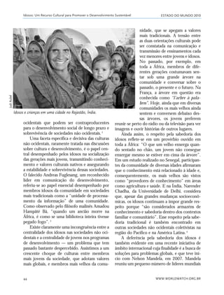 ESTADO DO MUNDO 2010
WWW.WORLDWATCH.ORG.BR44
ocidentais que podem ser contraproducentes
para o desenvolvimento social de longo prazo e
sobrevivência de sociedades não ocidentais.2
Uma faceta específica e decisiva das culturas
não ocidentais, raramente tratada nas discussões
sobre cultura e desenvolvimento, é o papel cen-
tral desempenhado pelos idosos na socialização
das gerações mais jovens, transmitindo conheci-
mento e valores culturais nativos e assegurando
a estabilidade e sobrevivência dessas sociedades.
O falecido Andreas Fuglesang, um reconhecido
líder em comunicação do desenvolvimento,
referiu-se ao papel essencial desempenhado por
membros idosos da comunidade em sociedades
mais tradicionais como a “unidade de processa-
mento da informação” de uma comunidade.
Como observado pelo filósofo malinês Amadou
Hampâté Bâ, “quando um ancião morre na
África, é como se uma biblioteca inteira tivesse
pegado fogo”.3
Existe claramente uma incongruência entre a
centralidade dos idosos nas sociedades não oci-
dentais e a centralidade de jovens nos programas
de desenvolvimento — um problema que tem
passado bastante despercebido. Assistimos a um
crescente choque de culturas entre membros
mais jovens da sociedade, que adotam valores
mais globais, e membros mais velhos da comu-
Idosos: Um Recurso Cultural para Promover o Desenvolvimento Sustentável
nidade, que se apegam a valores
mais tradicionais. A tensão entre
as duas orientações culturais pode
ser constatada na comunicação e
transmissão de ensinamentos cada
vez menores entre jovens e idosos.
No passado, por exemplo, em
toda a África, membros de dife-
rentes gerações costumavam sen-
tar sob uma grande árvore na
comunidade e conversar sobre o
passado, o presente e o futuro. Na
França, a árvore em questão era
conhecida como “l’arbre à pala-
bres”. Hoje, ainda que em diversas
comunidades os mais velhos ainda
sentem e conversem debaixo des-
sas árvores, os jovens preferem
reunir-se perto do rádio ou da televisão para ver
imagens e ouvir histórias de outros lugares.
Ainda assim, o respeito pela sabedoria dos
idosos reflete-se em um provérbio ouvido em
toda a África: “O que um velho enxerga quan-
do sentado no chão, um jovem não consegue
enxergar mesmo se estiver em cima da árvore”.
Em um estudo realizado no Senegal, participan-
tes da comunidade de diversas idades afirmaram
que o conhecimento está relacionado à idade e,
consequentemente, os mais velhos são vistos
como “provedores de conhecimento” em áreas
como agricultura e saúde. E na Índia, Narender
Chadha, da Universidade de Delhi, considera
que, apesar das grandes mudanças socioeconô-
micas, os idosos continuam a impor grande res-
peito porque “são considerados armazéns de
conhecimento e sabedoria dentro dos contextos
familiar e comunitário”. Esse respeito pela sabe-
doria tradicional é também encontrado em
outras sociedades não ocidentais coletivistas na
região do Pacífico e na América Latina.4
A deferência pela sabedoria dos idosos é
também evidente em uma recente iniciativa de
âmbito internacional cuja finalidade é a busca de
soluções para problemas globais, e que teve iní-
cio com Nelson Mandela, em 2007. Mandela
reuniu um pequeno número de líderes mundiais
Idosos e crianças em uma cidade no Rajastão, Índia.
JudiAubel
21_184mundo_VaBe2 6/22/10 15:16 Page 44
 