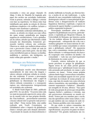 ESTADO DO MUNDO 2010
45
Idosos: Um Recurso Cultural para Promover o Desenvolvimento Sustentável
renomados e criou um grupo chamado Os
Idosos. A ideia de Mandela foi inspirada pelo
papel dos anciãos nas sociedades tradicionais:
reunir as pessoas, estimular o diálogo e orientar
com base na experiência. Os Idosos estão hoje
trabalhando para ajudar na solução de diversos
problemas complexos e de conflitos, inclusive a
situação entre israelenses e palestinos.5
Nas sociedades ocidentais individualistas, no
entanto, as atitudes em relação aos mais velhos
são quase sempre prejudicadas por imagens
negativas do envelhecimento. Com a globaliza-
ção da cultura, atitudes que discriminam a idade
avançada são disseminadas, lentamente per-
meando também culturas não ocidentais.
Observou-se, ainda, que mulheres idosas sofrem
com o preconceito contra a idade até mais do
que os homens: para muita gente, elas são tidas
como má influência para as crianças e as famílias,
analfabetas e, portanto, não inteligentes, ou
muito velhas para aprender e mudar.6
Ameaças aos Relacionamentos
Intergeracionais
A globalização envolve uma disseminação
essencialmente de mão única das imagens e
valores culturais ocidentais voltados às socieda-
des não ocidentais. É recente a preocupação
internacional, ainda modesta, sobre o papel da
globalização na disseminação das imagens e
valores culturais consumistas e a consequente
ruptura nos relacionamentos intergeracionais
em sociedades não ocidentais.
O World Youth Report de 2005, publicado
pela ONU, fez um alerta: “Os jovens estão cada
vez mais incorporando aspectos de outras cultu-
ras do mundo todo em suas próprias identida-
des. Essa tendência… provavelmente aumentará
a lacuna cultural entre as gerações mais jovens e
mais velhas”. Nessa mesma linha, uma análise
realizada pela Youth Commission on
Globalisation sobre o impacto da globalização
chama a atenção para uma situação alarmante:
“A juventude do mundo em desenvolvimento é
atraída, ludibriada ou forçada, por diversos fato-
res, a modos de ser não tradicionais... e acaba
alienada de suas comunidades tradicionais. Essa
desintegração cultural é a causa principal de pro-
blemas como o desaparecimento de tradições
linguísticas, históricas e espirituais, a ruptura de
estruturas de suporte familiar e a ausência da voz
política organizada localmente”.7
Preocupação semelhante sobre os efeitos
negativos da globalização nos jovens, particular-
mente, é exprimida por Akopovire Oduaran, da
Universidade de Botsuana, que lamenta a perda
“da rica tradição africana de relacionamentos
intergeracionais... enfraquecida dia a dia com a
mudança galopante em nossos sistemas de valo-
res à medida que nossas comunidades se abrem
para a globalização cultural”. Ele argumenta
que, com o consumismo, vieram a perda das tra-
dições culturais e o enfraquecimento dos laços e
da cooperação entre membros da família e da
comunidade — tudo isso um sinal inquietante
da diminuição da coesão social.8
Contudo, existem indicações de que os
jovens percebem os perigos da globalização.
Alguns sócios de um clube juvenil ganense
observaram que a “globalização trouxe-nos uma
vida permeada pela produção em massa e pelo
consumo em massa... Vemos nossas próprias
culturas dando lugar à monocultura consumista.
Existe uma necessidade urgente de rever, prezar
e participar da evolução de nossas próprias cul-
turas, cuja visão de mundo tem como referência
valores comunitários, não materialistas, ecologi-
camente responsáveis e holísticos”. Mamadou,
um senegalês de 20 anos, afirmou: “Faço parte
de toda uma geração de jovens que está perdida.
Jogamos futebol e assistimos à televisão, mas
não pertencemos efetivamente ao mundo oci-
dental. Nossos pais nos mandam para a escola,
mas não aprendemos sobre nossa cultura, e nos-
sos pais também não nos ensinam de onde vie-
mos. Estamos perdidos entre dois mundos”. 9
De que modo os valores consumistas são
comunicados à sociedade como um todo e,
especificamente, aos jovens em países em desen-
volvimento? Três grandes instituições são res-
21_184mundo_VaBe2 6/22/10 15:16 Page 45
 