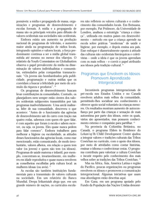 ESTADO DO MUNDO 2010
WWW.WORLDWATCH.ORG.BR46
ponsáveis: a mídia e propaganda de massa, orga-
nizações e programas de desenvolvimento e
escolas formais. A mídia e a propaganda de
massa são os principais veículos para difusão de
valores ocidentais nas sociedades não ocidentais.
Embora exista um aumento na produção
nacional de programas de televisão, e aumento
maior ainda na programação de rádios locais,
integrando opiniões e valores locais, a força pre-
dominante continua a ser a mídia global trans-
mitida até mesmo no menor dos vilarejos. O
relatório da Youth Commission on Globalisation
observa o papel prevalecente da mídia na disse-
minação de valores individualistas e consumis-
tas, estimulados pelas companhias transnacio-
nais: “Os jovens são bombardeados pela publi-
cidade, programação e outras mídias que os
convidam a buscar a felicidade por meio do acú-
mulo da riqueza e produtos”.10
Os programas de desenvolvimento buscam
levar contribuições às comunidades. Contudo, os
planejadores nem sempre estão cientes dos valo-
res ocidentais subjacentes transmitidos por tais
programas inadvertidamente. Uma anciã maline-
sa, líder de sua comunidade, descreveu o que
acontece: “Antes de o funcionário das agências
de desenvolvimento sair do carro com tração nas
quatro rodas, sabemos com quem ele quer falar,
é com aqueles que foram à escola e sabem escre-
ver, ou seja, os jovens. Eles quase nunca pedem
para falar conosco”. Embora trabalhem para
melhorar a higiene ou escolaridade, as atitudes
desses funcionários das agências locais, como esse
mencionado, estão comunicando, de modo invo-
luntário, valores alheios, em relação a quem tem
valor (os jovens) e quem não tem (os idosos).
Programas de saúde materna e infantil, por exem-
plo, concentram-se, invariavelmente, em mulhe-
res em idade reprodutiva e quase nunca envolvem
as conselheiras escolhidas pela cultura local: as
mulheres idosas (ou avós).11
As escolas são também instituições funda-
mentais para a transmissão de valores culturais
na sociedade. Em um relatório do Banco
Mundial, Deepa Srikantaiah alega que, em um
grande número de nações, os currículos escola-
res não refletem os valores culturais e o conhe-
cimento das comunidades locais. Em Botsuana,
por exemplo, Pat Pridmore, da Universidade de
Londres, analisou a estratégia “criança a crian-
ça”, utilizada em muitos países em desenvolvi-
mento – método em que a criança aprende na
escola sobre práticas “modernas” de saúde e
higiene, por exemplo, e depois ensina aos pais.
Esse enfoque é diametralmente oposto à atitude
das culturas não ocidentais hierárquicas e coleti-
vistas – onde a ideia é que os jovens aprendam
com os mais velhos – e corrói o papel atribuído
aos idosos pela tradição cultural.12
Programas que Envolvem os Idosos
Promovem Aprendizado
Intergeracional
Incontáveis programas intergeracionais de
pré-escola nos Estados Unidos e no Canadá
envolvem adultos mais velhos da comunidade,
permitindo-lhes socializar seu conhecimento e
oferecer apoio social voluntário às crianças meno-
res. Os resultados mostram aumento de autocon-
fiança por parte das crianças e sensação de mais
autoestima por parte dos idosos, entre os quais,
vários são aposentados, mas possuem conheci-
mento extenso e compaixão para partilhar.13
Na província da Colúmbia Britânica, no
Canadá, o programa Elders in Residence do
Lelum’uy’lh Child Development Centre ajudou
a integrar valores e tradições culturais das Tribos
Cowichan no currículo, com o apoio dos idosos,
por meio de atividades como contar histórias,
ensinar o idioma e confeccionar cestas. O progra-
ma contribuiu para valorizar a cultura Cowichan
e incutir respeito pelo conhecimento dos mais
velhos sobre as tradições das Tribos Cowichan.14
Mas na África, Ásia, América Latina e região
do Pacífico, poucas organizações ou programas
envolvem os idosos e promovem a comunicação
intergeracional. Algumas iniciativas que usam
essa abordagem estão descritas aqui.
Em Gana, em um programa apoiado pelo
Fundo da População das Nações Unidas denomi-
Idosos: Um Recurso Cultural para Promover o Desenvolvimento Sustentável
21_184mundo_VaBe2 6/22/10 15:16 Page 46
 
