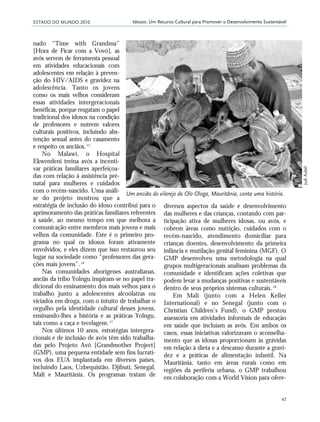 ESTADO DO MUNDO 2010
47
Idosos: Um Recurso Cultural para Promover o Desenvolvimento Sustentável
nado “Time with Grandma”
[Hora de Ficar com a Vovó], as
avós servem de ferramenta pessoal
em atividades educacionais com
adolescentes em relação à preven-
ção do HIV/AIDS e gravidez na
adolescência. Tanto os jovens
como os mais velhos consideram
essas atividades intergeracionais
benéficas, porque resgatam o papel
tradicional dos idosos na condição
de professores e nutrem valores
culturais positivos, incluindo abs-
tenção sexual antes do casamento
e respeito os anciãos.15
No Malawi, o Hospital
Ekwendeni treina avós a incenti-
var práticas familiares aperfeiçoa-
das com relação à assistência pré-
natal para mulheres e cuidados
com o recém-nascido. Uma análi-
se do projeto mostrou que a
estratégia de inclusão do idoso contribui para o
aprimoramento das práticas familiares referentes
à saúde, ao mesmo tempo em que melhora a
comunicação entre membros mais jovens e mais
velhos da comunidade. Este é o primeiro pro-
grama no qual os idosos foram ativamente
envolvidos, e eles dizem que isso restaurou seu
lugar na sociedade como “professores das gera-
ções mais jovens”.16
Nas comunidades aborígenes australianas,
anciãs da tribo Yolngu inspiram-se no papel tra-
dicional do ensinamento dos mais velhos para o
trabalho junto a adolescentes alcoólatras ou
viciados em droga, com o intuito de trabalhar o
orgulho pela identidade cultural desses jovens,
ensinando-lhes a história e as práticas Yolngu,
tais como a caça e tecelagem.17
Nos últimos 10 anos, estratégias intergera-
cionais e de inclusão de avós têm sido trabalha-
das pelo Projeto Avó [Grandmother Project]
(GMP), uma pequena entidade sem fins lucrati-
vos dos EUA implantada em diversos países,
incluindo Laos, Uzbequistão, Djibuti, Senegal,
Mali e Mauritânia. Os programas tratam de
diversos aspectos da saúde e desenvolvimento
das mulheres e das crianças, contando com par-
ticipação ativa de mulheres idosas, ou avós, e
cobrem áreas como nutrição, cuidados com o
recém-nascido, atendimento domiciliar para
crianças doentes, desenvolvimento da primeira
infância e mutilação genital feminina (MGF). O
GMP desenvolveu uma metodologia na qual
grupos multigeracionais analisam problemas da
comunidade e identificam ações coletivas que
podem levar a mudanças positivas e sustentáveis
dentro de seus próprios sistemas culturais.18
Em Mali (junto com a Helen Keller
International) e no Senegal (junto com o
Christian Children’s Fund), o GMP prestou
assessoria em atividades informais de educação
em saúde que incluíam as avós. Em ambos os
casos, essas iniciativas valorizavam o aconselha-
mento que as idosas proporcionam às grávidas
em relação à dieta e a descanso durante a gravi-
dez e a práticas de alimentação infantil. Na
Mauritânia, tanto em áreas rurais como em
regiões da periferia urbana, o GMP trabalhou
em colaboração com a World Vision para ofere-
Um ancião do vilarejo de Olo Ologa, Mauritânia, conta uma história.
JudiAubel
21_184mundo_VaBe2 6/22/10 15:16 Page 47
 