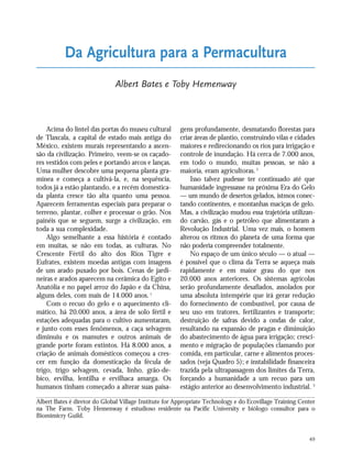 49
Acima do lintel das portas do museu cultural
de Tlaxcala, a capital de estado mais antiga do
México, existem murais representando a ascen-
são da civilização. Primeiro, veem-se os caçado-
res vestidos com peles e portando arcos e lanças.
Uma mulher descobre uma pequena planta gra-
mínea e começa a cultivá-la, e, na sequência,
todos já a estão plantando, e a recém domestica-
da planta cresce tão alta quanto uma pessoa.
Aparecem ferramentas especiais para preparar o
terreno, plantar, colher e processar o grão. Nos
painéis que se seguem, surge a civilização, em
toda a sua complexidade.
Algo semelhante a essa história é contado
em muitas, se não em todas, as culturas. No
Crescente Fértil do alto dos Rios Tigre e
Eufrates, existem moedas antigas com imagens
de um arado puxado por bois. Cenas de jardi-
neiras e arados aparecem na cerâmica do Egito e
Anatólia e no papel arroz do Japão e da China,
alguns deles, com mais de 14.000 anos.1
Com o recuo do gelo e o aquecimento cli-
mático, há 20.000 anos, a área de solo fértil e
estações adequadas para o cultivo aumentaram,
e junto com esses fenômenos, a caça selvagem
diminuiu e os mamutes e outros animais de
grande porte foram extintos. Há 8.000 anos, a
criação de animais domésticos começou a cres-
cer em função da domesticação da fécula de
trigo, trigo selvagem, cevada, linho, grão-de-
bico, ervilha, lentilha e ervilhaca amarga. Os
humanos tinham começado a alterar suas paisa-
gens profundamente, desmatando florestas para
criar áreas de plantio, construindo vilas e cidades
maiores e redirecionando os rios para irrigação e
controle de inundação. Há cerca de 7.000 anos,
em todo o mundo, muitas pessoas, se não a
maioria, eram agricultoras.2
Isso talvez pudesse ter continuado até que
humanidade ingressasse na próxima Era do Gelo
— um mundo de desertos gelados, istmos conec-
tando continentes, e montanhas maciças de gelo.
Mas, a civilização mudou essa trajetória utilizan-
do carvão, gás e o petróleo que alimentaram a
Revolução Industrial. Uma vez mais, o homem
alterou os ritmos do planeta de uma forma que
não poderia compreender totalmente.
No espaço de um único século — o atual —
é possível que o clima da Terra se aqueça mais
rapidamente e em maior grau do que nos
20.000 anos anteriores. Os sistemas agrícolas
serão profundamente desafiados, assolados por
uma absoluta intempérie que irá gerar redução
do fornecimento de combustível, por causa de
seu uso em tratores, fertilizantes e transporte;
destruição de safras devido a ondas de calor,
resultando na expansão de pragas e diminuição
do abastecimento de água para irrigação; cresci-
mento e migração de populações clamando por
comida, em particular, carne e alimentos proces-
sados (veja Quadro 5); e instabilidade financeira
trazida pela ultrapassagem dos limites da Terra,
forçando a humanidade a um recuo para um
estágio anterior ao desenvolvimento industrial. 3
Da Agricultura para a Permacultura
Albert Bates e Toby Hemenway
Albert Bates é diretor do Global Village Institute for Appropriate Technology e do Ecovillage Training Center
na The Farm. Toby Hemenway é estudioso residente na Pacific University e biólogo consultor para o
Biomimicry Guild.
21_184mundo_VaBe2 6/22/10 15:16 Page 49
 
