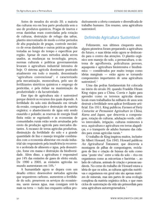 ESTADO DO MUNDO 2010
WWW.WORLDWATCH.ORG.BR50
Antes de meados do século 20, a maioria
das culturas era em boa parte produzida sem o
uso de produtos químicos. Pragas de insetos e
ervas daninhas eram controladas pela rotação
de culturas, destruição de refugo das safras,
plantio sincronizado de modo a evitar períodos
de alta população de pragas, controle mecâni-
co de ervas daninhas e outras práticas agrícolas
testadas ao longo do tempo e específicas por
região. Apesar de esses métodos ainda serem
usados, as mudanças na tecnologia, preços,
normas culturais e políticas governamentais
levaram à agricultura industrial intensiva de
hoje. O sistema agrícola dominante praticado
atualmente em todo o mundo, denominado
“agricultura convencional”, é caracterizado
pela mecanização, monocultura, pelo uso de
fertilizantes sintéticos químicos e emprego de
pesticidas, e pela ênfase na maximização da
produtividade e da lucratividade.
Esse tipo de agricultura não é sustentável
porque destrói os recursos dos quais depende. A
fertilidade do solo está declinando em virtude
da erosão, compactação e destruição de matéria
orgânica; o abastecimento de água está sendo
exaurido e poluído; as reservas de energia fóssil
finita estão se esgotando e as economias de
comunidades rurais estão sendo arruinadas pelo
envio da produção agrícola para mercados dis-
tantes. A escassez de terras agrícolas produtivas,
diminuição da fertilidade do solo e a grande
quantidade de lixo e manejo irregular combina-
dos com a economia alimentar em escala indus-
trial são responsáveis pela insuficiência recorren-
te e acelerada de alimento e água, pela desnutri-
ção, fome em massa e destruição da biodiversi-
dade. Além disso, a agricultura é responsável
por 14% das emissões de gases de efeito estufa.
De 1990 a 2005, as emissões agrícolas no
mundo aumentaram em 14%.4
A humanidade agora se depara com um
desafio crítico: desenvolver métodos agrícolas
que sequestrem carbono, aumentem a fertilida-
de do solo, preservem os serviços do ecossiste-
ma, usem menos água, mas consigam retê-la
mais na terra — tudo isso enquanto utiliza pro-
dutivamente a oferta constante e diversificada de
trabalho humano. Em resumo, uma agricultura
sustentável.
Definindo Agricultura Sustentável
Felizmente, nos últimos cinquenta anos,
alguns pioneiros foram preparando a agricultura
do futuro, e suas ideias estão agora se deslocan-
do para o centro das atenções. O plantio orgâ-
nico sem manejo do solo, a permacultura, o sis-
tema de agrofloresta, policulturas perenes,
aquaponia e agricultura biointensiva e biodinâ-
mica — considerados por muito tempo como
ideias marginais — estão agora se tornando
componentes importantes de uma agricultura
sustentável.5
Uma das pedras fundamentais foi colocada
no início do século 20, quando Franklin Hiram
King viajou para a China, Coreia e Japão para
aprender como os terrenos agrícolas desses
locais eram trabalhados há milhares de anos sem
destruir a fertilidade nem aplicar fertilizante arti-
ficial. Em 1911, King publicou Farmers of Forty
Centuries: or Permanent Agriculture in China,
Korea and Japan, que descrevia a composta-
gem, rotação de culturas, adubação verde, culti-
vo intercalado, irrigação, culturas resistentes à
seca, aquicultura e agricultura em terras alagadi-
ças, e o transporte de adubo humano das cida-
des para zonas agrícolas rurais.6
O trabalho de King inspirou muitos, inclusive
Sir Albert Howard. Em 1943, Howard publicou
An Agricultural Testament, que descrevia a
montagem de pilhas de compostagem, recicla-
gem de lixo e criação de húmus do solo como
uma “ponte viva” entre a vida do solo – rica em
organismos como as micorrizas e bactérias –, ao
lado de culturas, animais de criação e pessoas sau-
dáveis. No cerne do trabalho de Howard estava a
ideia de que os solos, as culturas agrícolas nutriti-
vas e organismos em geral não são apenas matri-
zes de minerais, mas sim partes de uma ecologia
complexa da matéria orgânica cíclica, e que esses
ciclos de sustentação da vida são primordiais para
uma agricultura autorregeneradora.7
Da Agricultura para a Permacultura
21_184mundo_VaBe2 6/22/10 15:16 Page 50
 
