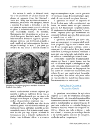 ESTADO DO MUNDO 2010
WWW.WORLDWATCH.ORG.BR52
Em meados do século 20, Howard envol-
veu-se em um embate. De um lado estavam dis-
cípulos de químicos como Carl Sprengel e
Justus von Liebig, que apoiavam ativamente a
fertilização, em especial com nitrogênio, fósforo
e minerais de potássio, e defendiam o uso da
mecanização, argumentando que o crescimento
da planta é potencializado pelo acréscimo de
uma quantidade mínima de minerais.
Rapidamente, isso foi amplamente aceito e ser-
viu de base para a Revolução Verde. Do outro
lado estavam os defensores orgânicos, que ade-
riram ao ponto de vista de Howard, segundo o
qual a saúde da agricultura depende da manu-
tenção da ecologia do solo, o que passa por
devolver-lhe não apenas o mineral perdido no
negativos exemplificados por culturas que usam
10 calorias de energia de combustível para a pro-
dução de uma caloria de energia de alimentos.9
A agricultura do século 20 degradou de
forma drástica quase todo o ecossistema à sua
frente, ao mesmo tempo em que consumiu
perto de 20% da produção energética mundial.
O funcionamento do chamado estilo “conven-
cional” depende quase que inteiramente dos
combustíveis fósseis que estão hoje escasseando
e custando cada vez mais.10
A agricultura sustentável, por outro lado,
pode ser uma proposta por um prazo indetermi-
nado porque não degrada nem exaure os recur-
sos de que necessita para continuar. Como a
maior parte do solo arável da Terra já está sendo
cultivado e as populações humanas continuam a
aumentar, uma meta muito mais positiva seria a
de melhorar a capacidade produtiva da terra.
Temos visto o surgimento de algumas abor-
dagens cujo foco é o ganho líquido, mas elas
não são um elixir mágico. Embora práticas agrí-
colas otimizadas possam aumentar a capacidade
produtiva do solo durante um longo prazo, elas
não podem ser consideradas isoladamente; uma
solução de peso para a existência da humanida-
de neste planeta deve incluir a adoção de estilos
de vida sustentáveis e manutenção da população
humana em números sustentáveis.
Agricultura Orgânica:
Aspectos Gerais
As principais características da agricultura
orgânica são o uso de fertilizantes produzidos
biologicamente, tais como adubos enriquecidos
com carbono em vez de nitratos e fosfatos inor-
gânicos manufaturados; uso pouco frequente de
pesticidas produzidos por métodos biológicos
em vez da aplicação rotineira de compostos sin-
téticos – tóxicos para todo o sistema; e, mais
crucial ainda, a manutenção da ecologia do solo
e da matéria orgânica com uso de forrageiras,
adubação verde e compostagem.11
Da Agricultura para a Permacultura
Imagem do sistema de agrofloresta na Maya Mountain
Research Farm, Belize.
cultivo, como também a matéria orgânica que
sustenta os ciclos de nutrientes de sua vida. A
posição de Howard era a de que, nas palavras do
biólogo Janine Benyus, é a própria vida quem
melhor cria as condições propícias à vida.8
Howard perdeu a batalha, mas talvez tenha
vencido a guerra, pois está ficando evidente que
muitos aspectos da agricultura industrial não são
sustentáveis, como a destruição da camada super-
ficial do solo, que chega a quase 75 bilhões de
toneladas por ano, o iminente esgotamento do
fósforo – um fertilizante crítico – e os retornos
CortesiadeMayaMountainReasearchFarm
21_184mundo_VaBe2 6/22/10 15:16 Page 52
 