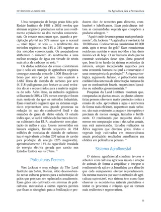 ESTADO DO MUNDO 2010
53
Da Agricultura para a Permacultura
Uma comparação de longo prazo feita pelo
Rodale Institute de 1981 a 2002 revelou que
sistemas orgânicos produziam safras com rendi-
mento equivalente ao dos métodos convencio-
nais. Os ensaios mostraram que, quando a pre-
cipitação pluvial era 30% menor que o normal
— nível típico de seca — o rendimento dos
métodos orgânicos era 24% a 34% superior ao
dos métodos convencionais. Os pesquisadores
atribuíram o aumento do rendimento a uma
melhor retenção de água em virtude de níveis
mais altos de carbono no solo.12
Os dados coletados do ensaio constataram
que o solo sob manejo de agricultura orgânica
consegue acumular cerca de 1.000 libras de car-
bono por acre/pé por ano. Isso equivale a
3.667 libras de dióxido de carbono por acre
(4.118 quilogramas por hectare ao ano) retira-
dos do ar e sequestrados para a matéria orgâni-
ca do solo. Além disso, os métodos orgânicos
utilizaram de 28% a 32% menos energia e foram
mais rentáveis do que os métodos industriais.
Esses resultados sugerem que os sistemas orgâ-
nicos representam uma grande promessa na
redução do uso do combustível fóssil e das
emissões de gases de efeito estufa. O estudo
indica que, se os 64 milhões de hectares das ter-
ras cultiváveis dos EUA, atualmente com plan-
tação de milho e soja, fossem convertidos em
lavoura orgânica, haveria sequestro de 264
milhões de toneladas de dióxido de carbono;
isso é equivalente a fechar 207 usinas de carvão
para produção de energia (225 megawatts),
aproximadamente 14% da capacidade instalada
de energia elétrica gerada por carvão nos
Estados Unidos ou na China. 13
Policulturas Perenes
Wes Jackson e seus colegas do The Land
Institute em Salina, Kansas, estão desenvolven-
do novas culturas perenes para a substituição de
grãos que precisam ser replantados anualmente.
Esses grãos são cultivados em sistemas de poli-
culturas, misturados a outras espécies perenes
que fixam o nitrogênio para a fertilização e pro-
duzem óleo de sementes para alimento, com-
bustível e lubrificantes. Essas policulturas imi-
tam as comunidades vegetais que compõem a
pradaria selvagem.14
“Aqui é onde devemos pensar mais profunda-
mente”, diz Jackson. “A agricultura teve início há
10.000 anos. Como eram os ecossistemas 10.000
atrás, após o recuo do gelo? Esses ecossistemas
reciclavam matérias e eram movidos a luz deste
mesmo sol de hoje. O ser humano ainda precisa
construir sociedades desse tipo. Seria possível
que, bem lá no fundo do sistema econômico da
natureza, estejam incorporadas sugestões para
uma economia humana na qual a conservação é
uma consequência da produção?” A riqueza eco-
lógica, argumenta Jackson, é patrocinador mais
confiável dos sistemas de alimentação humana do
que os combustíveis fósseis, empréstimos bancá-
rios ou subsídios governamentais.15
Pesquisas do Land Institute mostram que,
comparadas às plantas anuais, as plantas alimen-
tícias perenes oferecem maior proteção contra a
erosão do solo, aproveitam a água e nutrientes
de forma mais eficiente, sequestram mais carbo-
no, são mais resistentes a pragas e intempéries e
precisam de menos energia, trabalho e fertili-
zante. O rendimento por enquanto ainda é
menor em comparação com o das safras anuais,
mas está aumentando. Estudos realizados na
África sugerem que diversos grãos, frutas e
vegetais hoje cultivados em monoculturas
anuais produzirão resultados semelhantes aos
obtidos em policulturas perenes.16
Sistema Agroflorestal
O sistema agroflorestal combina árvores e
arbustos com culturas agrícolas anuais e criação
de animais de forma a amplificar e integrar o
rendimento da safra e os benefícios para além do
que cada componente oferece separadamente.
Da mesma maneira que outros métodos de agri-
cultura sustentável, este sistema tem como base
observar os ecossistemas naturais produtivos e
imitar os processos e relações que os tornam
mais resilientes e regenerativos.
21_184mundo_VaBe2 6/22/10 15:16 Page 53
 