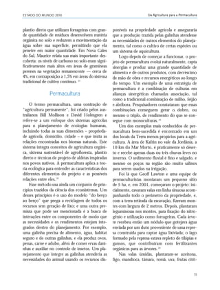 ESTADO DO MUNDO 2010
55
Da Agricultura para a Permacultura
plantio direto que utilizam forrageiras com gran-
de quantidade de resíduos desenvolvem matéria
orgânica no solo e reduzem a movimentação da
água sobre sua superfície, permitindo que ela
penetre em maior quantidade. Em Nova Gales
do Sul, Maurice relata sua mais importante des-
coberta: os níveis de carbono no solo eram signi-
ficativamente mais altos em áreas de gramíneas
perenes na vegetação remanescente — cerca de
4%, em contraposição a 1,5% em áreas do sistema
tradicional de cultivo contínuo. 21
Permacultura
O termo permacultura, uma contração de
“agricultura permanente”, foi criado pelos aus-
tralianos Bill Mollison e David Holmgren e
refere-se a um enfoque dos sistemas agrícolas
para o planejamento de ecologias humanas,
incluindo todas as suas dimensões – proprieda-
de agrícola, domicílio, cidade – e que imita as
relações encontradas nos biomas naturais. Este
sistema integra conceitos de agricultura orgâni-
ca, sistema sustentável de agrofloresta, plantio
direto e técnicas de projeto de aldeias inspiradas
nos povos nativos. A permacultura aplica a teo-
ria ecológica para entender as características dos
diferentes elementos do projeto e as possíveis
relações entre eles.22
Esse método usa ainda um conjunto de prin-
cípios trazidos da ciência dos ecossistemas. Um
desses princípios é o uso do modelo “do berço
ao berço” que prega a reciclagem de todos os
recursos sem geração de lixo; e uma outra pre-
missa que pode ser mencionada é a busca de
interações entre os componentes de modo que
as necessidades e os rendimentos estejam inte-
grados dentro do planejamento. Por exemplo,
uma galinha precisa de alimento, água, habitat
seguro e de outras galinhas, e ela produz ovos,
penas, carne e adubo, além de comer ervas dani-
nhas e auxiliar no controle de insetos. Um pla-
nejamento que integre as galinhas atenderia as
necessidades do animal usando os recursos dis-
poníveis na propriedade agrícola e asseguraria
que a produção trazida pelas galinhas atendesse
as necessidades de outros elementos do planeja-
mento, tal como o cultivo de certas espécies ou
um sistema de aquicultura.
Logo depois de começar a funcionar, o pro-
jeto de permacultura evolui naturalmente, capta
sinergias e produz uma grande quantidade de
alimento e de outros produtos, com decréscimo
de mão de obra e recursos energéticos ao longo
do tempo. Um exemplo de uma estratégia de
permacultura é a combinação de culturas em
alianças sinergéticas chamadas associação, tal
como a tradicional combinação de milho, feijão
e abóbora. Pesquisadores constataram que essas
combinações conseguem gerar o dobro, ou
mesmo o triplo, de rendimento do que se con-
segue com monoculturas.23
Um dos exemplos mais conhecidos de per-
macultura bem-sucedida é encontrado em um
dos locais da Terra menos propícios para a agri-
cultura. A área de Kafrin no vale da Jordânia, a
10 km do Mar Morto, é praticamente só deser-
to e recebe apenas duas ou três chuvas leves no
inverno. O sedimento fluvial é fino e salgado, e
mesmo os poços na região são muito salinos
para serem usados na irrigação.
Foi lá que Geoff Lawton e uma equipe de
permaculturistas montaram um pequeno sítio
de 5 ha, e, em 2001, começaram o projeto: ini-
cialmente, cavaram valas em linha sinuosa acom-
panhando todo o perímetro da propriedade, e,
com a terra retirada da escavação, fizeram mon-
tes com largura de 2 metros. Depois, plantaram
leguminosas nos montes, para fixação do nitro-
gênio e utilização como forrageiras. Cada árvo-
re recebeu então um nódulo que gotejava água
enviada por um duto proveniente de uma repre-
sa construída para captar água lixiviada; o lago
formado pela represa estava repleto de tilápias e
gansos, que contribuíram com fertilizantes
orgânicos para as árvores.24
Nas valas úmidas, plantaram-se azeitona,
figo, mandioca, tâmara, romã, uva, frutas cítri-
21_184mundo_VaBe2 6/22/10 15:17 Page 55
 