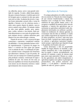ESTADO DO MUNDO 2010
WWW.WORLDWATCH.ORG.BR56
cas, alfarroba, amora, cacto e uma grande varie-
dade de vegetais. Cevada e alfafa foram planta-
das para consumo humano e também para servir
de forragem para os animais do sítio que pasta-
vam entre as valas. As plantas das árvores e vege-
tais foram misturadas a jornal velho e tortas de
algodão e fizeram a vez de cobertura morta, e
tanto antes quanto depois do plantio, usou-se
esterco animal como adubo. Os animais criados
no sítio eram galinha, pombo, peru, ganso,
pato, coelho, carneiro e vaca leiteira. Esses ani-
mais alimentavam-se com ração do próprio sítio,
pois existiam árvores e plantas suficientes para
abastecê-los sem sobrecarregar o sistema.
Depois de um ano, o solo e os poços de água
começaram a apresentar considerável redução
da salinidade, e as áreas plantadas haviam cresci-
do expressivamente. A presença de pragas era
baixa e o controle era feito quase que apenas
com os animais do sítio. A combinação de plan-
tas e animais trouxe a integração dos elementos
que alimentam o sistema e o que ele produz, de
acordo com um manejo de ecossistema pautado
pela produção contínua, conservação de água e
melhoria do solo. Em menos de dez anos, já
havia um equilíbrio em termos de permacultura,
com menor uso de elementos externos e maior
aproveitamento dos recursos internos.
Agricultura de Transição
Os antigos plantadores de milho representa-
dos nos murais em Tlaxcala não teriam imagina-
do que estavam transformando a relação dos
humanos com a ecologia da Terra. Embora a
existência de uma grande missão como a de
recuperar o equilíbrio da natureza talvez sirva de
inspiração, a maioria dos agricultores que se
aventuram na agricultura sustentável estão sim-
plesmente interessados em melhorar a produti-
vidade do rendimento de culturas agrícolas ou
economizar mão-de-obra ou dinheiro. E ainda
que créditos negociáveis do sequestro de carbo-
no talvez propiciem, em breve, mais uma nova
fonte de renda, é possível que muitos agriculto-
res adotem a agricultura sustentável simples-
mente porque a agricultura que depende do gás
e da gasolina está ficando mais cara.25
Como demonstra o sítio de propriedade
familiar de Angus Maurice na Austrália, a agri-
cultura sustentável não é uma proposição ou
isso/ou aquilo, e haverá, necessariamente, um
período de transição a partir do sistema atual
para outro mais sustentável. Mesmo se a maio-
ria dos agricultores não aderir integralmente à
agricultura orgânica nem aplicar os princípios da
permacultura, eles podem aumentar seus
ganhos — e o do planeta — fazendo um pou-
quinho de cada vez, pouco a pouco.
Da Agricultura para a Permacultura
21_184mundo_VaBe2 6/22/10 15:17 Page 56
 