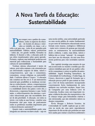 57
P
ara romper com o padrão do consu-
mismo, todos os aspectos da educa-
ção – do horário de almoço e inter-
valos ao trabalho em classe e até a
volta a pé para casa - terão de ser pautados pela
sustentabilidade. Hábitos, valores, preferências
– todos são, em grande medida, formados na
infância. E durante a vida, a educação pode ter
um efeito transformador sobre quem aprende.
Portanto, explorar essa instituição poderosa será
essencial para redirecionar a humanidade para
culturas de sustentabilidade.
Nenhum sistema educacional é isento de
valores, pois todos ensinam e são orientados por
um determinado conjunto de ideias, valores e
comportamentos, quer seja o consumismo,
comunismo, crenças religiosas ou sustentabili-
dade. Conforme afirma a Unesco: “A educação
não constitui um fim em si. É um instrumento
essencial para possibilitar as mudanças necessá-
rias no conhecimento, valores, comportamentos
e estilos de vida para alcançar a sustentabilidade
e a estabilidade dentro dos países e entre eles, a
democracia, a segurança humana e a paz. Sendo
assim, o redirecionamento dos sistemas e currí-
culos educacionais para tais necessidades deve
ser de alta prioridade. A educação, em todos os
níveis e em todas as suas formas, constitui uma
ferramenta vital para tratar de praticamente
todos os problemas mundiais importantes para
o desenvolvimento sustentável”.1
Quanto mais a sustentabilidade puder estar
integrada aos sistemas escolares atuais – seja em
uma escola católica, uma universidade particular
ou uma escola pública de ensino fundamental,
ou por meio de instituições educacionais menos
formais como museus, zoológicos e bibliotecas
– maior será o número de pessoas que internali-
zarão os ensinamentos da sustentabilidade
desde a infância, e assim, essas ideias, valores e
hábitos irão se tornar “naturais”. Se conseguir-
mos fazer uso da educação, ela será uma ferra-
menta poderosa para criar sociedades sustentá-
veis.
Este capítulo investiga uma amostra do que
está acontecendo no mundo à medida que edu-
cadores trabalham para sair de um padrão cultu-
ral de consumismo e entrar no padrão da susten-
tabilidade. Ingrid Pramling Samuelsson, da
Universidade de Gothenburg, e Yoshie Kaga, da
Unesco, descrevem o papel de formação que a
educação precoce pode ter para ensinar as crian-
ças a viver de forma sustentável, incorporando
concretamente lições fundamentais de meio
ambiente nos currículos escolares. Susan Linn,
da Campanha por uma Infância Livre de
Comerciais, focaliza como será importante res-
gatar a infância das mãos dos marqueteiros e dar
às crianças tempo para brincadeiras criativas e
não estruturadas, que não estimulem valores ou
desejos consumistas.
Kevin Morgan e Roberta Sonnino, da
Universidade de Cardiff, explicam que as refei-
ções na escola são uma parte especialmente
importante do dia escolar que poderiam ser mais
bem usadas para ensinar consciência ambiental e
A Nova Tarefa da Educação:
Sustentabilidade
21_184mundo_VaBe2 6/22/10 15:17 Page 57
 