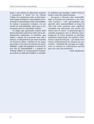 ESTADO DO MUNDO 2010
WWW.WORLDWATCH.ORG.BR58
ajudar a criar padrões de alimentação saudáveis
e sustentáveis. E David Orr, do Oberlin
College, faz considerações sobre os dois impor-
tantes papéis destinados às universidades na reo-
rientação da aprendizagem sobre sustentabilida-
de: ensinar o pensamento ecológico e ser um
modelo de sustentabilidade, tanto para os alu-
nos quanto para as comunidades vizinhas.
Os artigos aqui apresentados incluem ainda
diversas discussões mais breves sobre outros des-
dobramentos importantes: os benefícios, para
adultos e crianças, de se promover uma volta à
natureza; as brinquedotecas que foram montadas
em dezenas de países; a iniciativa de um museu
para tornar-se um centro de educação em susten-
tabilidade; o papel das faculdades no fomento de
uma ética de sustentabilidade e a proposta da
Avaliação Milênio de Comportamento Humano,
que poderia ser usada para mobilizar a comunida-
de acadêmica para investigar a melhor forma de
mudar o rumo das culturas humanas.
Incorporar a educação sobre sustentabili-
dade na formação de professores e nos currí-
culos escolares e criar oportunidades para
aprender sobre sustentabilidade ao longo da
vida toda serão essenciais para engendrar
sociedades que sobrevivam com sucesso por
muitos anos no futuro. O primordial agora é
expandir programas como os descritos aqui e
integrá-los de forma profunda às principais
instituições educacionais. Isso ajudará a trans-
formar o papel da educação – que muitas vezes
reforça comportamentos de consumo não sus-
tentável – atribuindo-lhe um lugar de coadju-
vante no estímulo ao conhecimento essencial
para viver uma vida sustentável.
—Erik Assadourian
A Nova Tarefa da Educação: Sustentabilidade
21_184mundo_VaBe2 6/22/10 15:17 Page 58
 