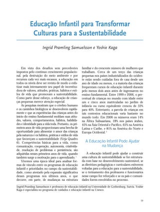 59
Em vista dos desafios sem precedentes
impostos pelo contínuo crescimento populacio-
nal, pela destruição do meio ambiente e por
recursos cada vez mais escassos, a educação em
todos os níveis deve ser revista de modo a enfa-
tizar mais intensamente seu papel de incentiva-
dora de valores, atitudes, práticas, hábitos e esti-
los de vida que promovam a sustentabilidade.
Como parte desse esforço, a educação de crian-
ças pequenas merece atenção especial.
As pesquisas mostram que o cérebro humano
e os caminhos biológicos se desenvolvem rapida-
mente e que as experiências das crianças antes do
início do ensino fundamental moldam suas atitu-
des, valores, comportamentos, hábitos, habilida-
des e identidade para a vida toda. Portanto, os pri-
meiros anos de vida proporcionam uma brecha de
oportunidade para alimentar o amor das crianças
pela natureza e os hábitos, práticas e estilos de vida
que favoreçam a sustentabilidade (Veja Quadro
6). Competências básicas para a vida, como
comunicação, cooperação, autonomia, criativida-
de, resolução de problemas e persistência, são
adquiridas nesses primeiros anos de vida, quando
também surge a motivação para o aprendizado.1
Vivemos uma época ideal para analisar for-
mas de vínculo entre os programas de educação
infantil e prioridades no campo da sustentabili-
dade, como atestado pela expansão significativa
desses programas nos últimos anos, o que
decorre, em parte, de mudanças na estrutura
familiar e do crescente número de mulheres que
trabalham. Cerca de um terço das crianças
pequenas nos países industrializados do ociden-
te estão sendo cuidadas fora de casa desde um
ano de idade ou menos, e a maioria das crianças
frequentam cursos de educação infantil durante
pelo menos dois anos antes de ingressarem no
ensino fundamental. Entre 1999 e 2006, o per-
centual de crianças no mundo com idade entre
um e cinco anos matriculadas no jardim de
infância ou curso equivalente cresceu de 33%
para 40%. Entretanto, a parcela de crianças em
tais contextos educacionais varia bastante no
mundo todo. Em 2006 os números eram 14%
na África Subsaariana, 18% nos países árabes,
45% na Ásia Oriental e Pacífico, 65% na América
Latina e Caribe, e 81% na América do Norte e
Europa Ocidental.2
A Educação Infantil Pode Ajudar
na Mudança
A educação infantil pode ajudar a construir
uma cultura de sustentabilidade se for estrutura-
da com base no desenvolvimento sustentável, se
as diretrizes pedagógicas e curriculares estiverem
voltadas para a educação para a sustentabilidade,
se o treinamento dos professores e funcionários
nesse campo for reforçado e se os pais e comuni-
dades forem envolvidos no processo.
Educação Infantil para Transformar
Culturas para a Sustentabilidade
Ingrid Pramling Samuelsson e Yoshie Kaga
Ingrid Pramling Samuelsson é professora de educação infantil na Universidade de Gothenburg, Suécia. Yoshie
Kaga é especialista no programa de cuidados e educação infantil na Unesco.
21_184mundo_VaBe2 6/22/10 15:17 Page 59
 