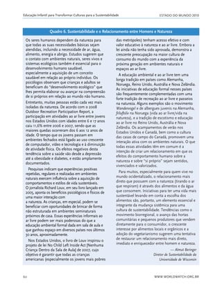 ESTADO DO MUNDO 2010
WWW.WORLDWATCH.ORG.BR60
Educação Infantil para Transformar Culturas para a Sustentabilidade
Os seres humanos dependem da natureza para
que todas as suas necessidades básicas sejam
atendidas, incluindo a necessidade de ar, água,
alimento, energia e abrigo. Estudos sugerem que
o contato com ambientes naturais, seres vivos e
sistemas ecológicos também é essencial para o
desenvolvimento humano saudável,
especialmente a aquisição de um conceito
saudável em relação ao próprio indivíduo. Os
psicólogos observam que crianças e adultos se
beneficiam do “desenvolvimento ecológico” que
lhes permita elaborar ou avançar na compreensão
de si próprios em relação ao mundo não humano.
Entretanto, muitas pessoas estão cada vez mais
isoladas da natureza. De acordo com o 2008
Outdoor Recreation Participation Report, a
participação em atividades ao ar livre entre jovens
nos Estados Unidos com idades entre 6 e 17 anos
caiu 11,6% entre 2006 e 2007, sendo que as
maiores quedas ocorreram dos 6 aos 12 anos de
idade. O tempo que os jovens passam em
ambientes fechados está ligado ao uso crescente
de computador, vídeo e tecnologia e à diminuição
de atividade física. Os efeitos negativos desta
tendência sobre a saúde vão desde a depressão
até a obesidade e diabetes, e estão amplamente
documentados.
Pesquisas indicam que experiências positivas
repetidas, regulares e realizadas em ambientes
naturais exercem influência sobre a aquisição de
comportamentos e estilos de vida sustentáveis.
O jornalista Richard Louv, em seu livro lançado em
2005, aponta os benefícios psicológicos e físicos de
uma maior interação com
a natureza. As crianças, em especial, podem se
beneficiar com oportunidades de brincar de forma
não estruturada em ambientes seminaturais
próximos de casa. Essas experiências informais ao
ar livre podem ser mais poderosas do que a
educação ambiental formal dada em sala de aula e
que ganhou espaço em diversos países nos últimos
30 anos, aproximadamente.
Nos Estados Unidos, o livro de Louv inspirou o
projeto de lei No Child Left Inside Act [Nenhuma
Criança Dentro da Sala de Aula] de 2007, cujo
objetivo é garantir que todas as crianças
americanas (especialmente os jovens mais pobres
das metrópoles) tenham acesso efetivo e com
valor educativo à natureza e ao ar livre. Embora a
lei ainda não tenha sido aprovada, demonstra a
crescente preocupação na maior cultura de
consumo do mundo com a experiência da
próxima geração em ambientes naturais e
espaços ao ar livre.
A educação ambiental e ao ar livre tem uma
longa tradição em países como Alemanha,
Noruega, Reino Unido, Austrália e Nova Zelândia.
As iniciativas de educação formal nesses países
são frequentemente complementadas com uma
forte tradição de recreação ao ar livre e passeios
na natureza. Alguns exemplos são o movimento
Wandervogel e de albergues juvenis na Alemanha,
friluftsliv na Noruega (vida ao ar livre/vida na
natureza), e a tradição de escotismo e educação
ao ar livre no Reino Unido, Austrália e Nova
Zelândia. Os acampamentos de verão nos
Estados Unidos e Canadá, bem como a cultura
das casas de campo do Canadá, promovem uma
interação ativa com os ambientes naturais. O que
todas essas atividades têm em comum é a
intenção de criar um relacionamento em que os
efeitos do comportamento humano sobre a
natureza e sobre “si próprio” sejam sentidos,
vivenciados e valorizados.
Para muitos, especialmente para quem vive no
mundo ocidentalizado, o relacionamento mais
direto que possuem com a natureza (tirando o ar
que respiram) é através dos alimentos e da água
que consomem. Iniciativas para ter uma vida mais
sustentável levando em conta a escolha dos
alimentos são, portanto, um elemento essencial e
integrante da mudança sistêmica para uma
cultura de sustentabilidade. Tendências como o
movimento biorregional, o avanço das hortas
comunitárias e pequenos produtores que vendem
diretamente para o consumidor, o crescente
interesse por alimentos locais e orgânicos e a
adoção do vegetarianismo sugerem uma tentativa
de restaurar um relacionamento mais direto,
imediato e enriquecedor entre homem e natureza.
— Almut Beringer
Diretor de Sustentabilidade da
Universidade de Wisconsin
Quadro 6. Sustentabilidade e o Relacionamento entre Homens e Natureza
21_184mundo_VaBe2 6/22/10 15:17 Page 60
 