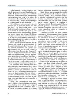 ESTADO DO MUNDO 2010
WWW.WORLDWATCH.ORG.BR
Agradecimentos
VIII
Outro colaborador especial a quem eu gos-
taria de agradecer é o artista Chris Jordan, rea-
lizador da belíssima imagem que abrilhanta
nossa capa. Turbilhão é uma das representações
mais impactantes que eu já vi da ameaça do
consumismo e da possibilidade de este momen-
to mudar o curso, e ficamos muito felizes por
ter a oportunidade de exibi-la na capa.
Nos bastidores, contamos com três pessoas
especiais sem as quais este projeto não teria
tido êxito. Em primeiríssimo lugar, Linda
Starke, editora fantástica e com larga experiên-
cia no Estado do Mundo, com quem foi uma
dádiva trabalhar e que generosamente assumiu
esse projeto para si sem tréguas. Ela foi um
exemplo de calma durante os meses extenuan-
tes de conclusão do projeto e, considerando os
desafios, foi para mim um verdadeiro modelo a
ser seguido. Obrigado, Linda.
Minha enorme gratidão também a Gary
Gardner pela ajuda no aprimoramento de
diversas contribuições, inclusive a minha pró-
pria. Embora certamente um trabalho que
por vezes nem há como agradecer, sou grato
pelas muitas horas do verão que Gary sacrifi-
cou para fazer com que este livro se transfor-
masse de manuscrito em produto acabado.
Meus agradecimentos também a Lisa Mastny,
que igualmente dedicou várias semanas do
último verão ajudando a polir diversos artigos
e a preparar uma cronologia fascinante dos
acontecimentos ambientais do ano passado.
Em bastidores mais remotos ainda, mas
com cuja ausência teríamos um livro muito
mais inconsistente, encontram-se os oito esta-
giários do projeto que, neste ano, foram ao
encalço de dados, exemplos e ideias difíceis de
encontrar, ajudaram a arregimentar autores e
inclusive contribuíram com diversos Quadros
interessantes e um artigo. Em ordem de che-
gada, gostaria de expressar minha gratidão a
cada um deles.
Helene Gallis – estagiária de vários países,
franca e criativa – começou quando este projeto
ainda não tinha forma própria e teve um papel
importante para moldá-lo. Continuou, então, a
se mostrar inestimável, ajudando até o último
instante, pesquisando, analisando e escrevendo.
Eddie Kasner, que, nas pausas dos estudos
de saúde pública e uso de inseticidas agrícolas
na China, ajudou a recrutar diversos autores e
a pesquisar normas de regime alimentar sus-
tentável e assistência à saúde. Amy Han foi
um verdadeiro “pau para toda obra”, tornan-
do-se, muito animada, a criadora e
Webmaster do site Transformando Culturas,
fazendo pesquisa, escrevendo e publicando
blogs e arrematando com um artigo cativante
sobre o papel da música na construção de
sociedades sustentáveis.
Valentina Agostinelli, da Itália, também
ajudou com entusiasmo na pesquisa e acom-
panhou assiduamente o ano de acontecimen-
tos ambientais, ajudando na elaboração da
cronologia deste ano. Kevin Green foi uma
máquina de encontrar dados, o que em um
lugar como o Worldwatch é um elogio da
maior importância. Sem a pesquisa zelosa de
Kevin, o capítulo introdutório não seria tão
repleto de informações úteis.
Mami Shijo, proveniente de nossa organi-
zação parceira Worldwatch Japão, desempe-
nhou um importante papel encontrando
diversos dados e ajudando a explorar a blo-
gosfera japonesa –um projeto que a estagiária
Emiko Akaishi ampliou ainda mais durante o
mês em que aqui esteve. A mensagem do
Estado do Mundo 2010 precisará ser ouvida no
Japão – uma das principais culturas de consu-
mo – assim como na América do Norte e
Europa, portanto, muito obrigado a vocês
duas pela ajuda em dar início a essa conversa.
E, por fim, no último mês de produção, a
Pesquisadora Stefanie Bowles, da Fulbright,
mergulhou no projeto ajudando a finalizar o
livro, ampliar seu conteúdo e me manter na
linha. Bem na hora, Stefanie!
Minha esposa, Aynabat Yaylymova, merece
uma menção especial por me aguentar nesses
muitos últimos meses em que eu passei a viver
cada vez mais no escritório e quando, então,
todas as ideias sobre um modo de vida susten-
tável discutidas nestas páginas começaram a se
apagar da prática e até mesmo da memória.
VIIXXI_mundo_Be2 6/22/10 15:47 Page VIII
 