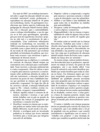 ESTADO DO MUNDO 2010
61
Educação Infantil para Transformar Culturas para a Sustentabilidade
Em maio de 2007, um workshop internacio-
nal sobre o papel da educação infantil em uma
sociedade sustentável reuniu profissionais e
especialistas em educação infantil de 16 países
em Gothenburg, Suécia. Os participantes reco-
nheceram que muitos aspectos tradicionais das
pedagogias de educação infantil estavam alinha-
dos com a educação para a sustentabilidade,
como o enfoque interdisciplinar, o uso de espa-
ços ao ar livre para aprendizagem, aprendiza-
gem por meio de experiências concretas e proje-
tos na vida real e o envolvimento de pais e
comunidades. Uma conferência subsequente
realizada em Gothenburg em novembro de
2008 recomendou que a educação infantil fosse
concebida como o passo inicial no aprendizado
de um modo de vida sustentável, que recebesse
prioridade na formulação de políticas, que rece-
besse mais recursos e que envolvesse o apoio e
colaboração de diversos setores.3
É importante que os objetivos e o conteúdo
do currículo da educação infantil estejam em
consonância com a educação para a sustentabili-
dade. Nesse exercício, a educação ambiental não
é o único componente. Além de cultivar o amor
e respeito pela natureza e promover a conscien-
tização sobre problemas advindos de estilos de
vida não sustentáveis, a educação infantil deve
incentivar um ponto de vista e habilidades bási-
cas que permitam às crianças agir de maneira
esclarecida e responsável. No lugar dos 3Rs de
ler, escrever e calcular, a educação infantil pode
seguir os 7Rs – reduzir, reutilizar, reciclar, res-
peitar, refletir, recuperar e responsabilidade:
• Reduzir: significa reduzir o consumo de ali-
mentos, materiais e recursos, o que pode
incluir trabalhar com os pais na questão da
exposição das crianças às propagandas que
incentivam o consumo sem fim.
• Reutilizar: mostrar às crianças que os mate-
riais podem ser usados várias vezes para fina-
lidades diferentes, na pré-escola e em casa.
• Reciclar: a reciclagem pode ser incentivada
pedindo-se às crianças que levem materiais
recicláveis para a escola para que integrem
uma série de atividades.
• Respeitar: cultivar a compreensão e respeito
pela natureza e processos naturais e reduzir
o grau de desrespeito a que são submetidos.
• Refletir: é um hábito e uma habilidade das
quais todos irão se beneficiar no trabalho
pela sustentabilidade.
• Recuperar: cuidar de brinquedos quebrados
e outros objetos e consertá-los.
• Responsabilidade: é dar às crianças a respon-
sabilidade de cuidar de alguma coisa ou fazer
algo que possa ser motivo de orgulho para
elas.4
Há muitas coisas no mundo que as crianças
desconhecem. Trabalhar para tornar o desco-
nhecido visível para elas significa criar oportuni-
dades para que percebam o desconhecido em
suas atividades e nas questões com que se depa-
ram. Isto exige que os professores de educação
infantil estejam cientes da forma como o apren-
dizado da criança deve ser orientado.5
Ao mesmo tempo, existem também fenôme-
nos desconhecidos para os professores, especial-
mente em relação ao futuro. Do ponto de vista
pedagógico, este é um desafio difícil. Uma
forma de enfrentá-lo seria tentar identificar qua-
lidades que seriam benéficas para todas as crian-
ças no futuro. Eva Johansson sugere que cora-
gem, integridade, pensamento crítico e respon-
sabilidade são qualidades pessoais necessárias
para estar preparado para um futuro desconhe-
cido. Além disso, é importante cultivar a capaci-
dade de reconhecer a injustiça e ter competên-
cia e criatividade para resolver questões comple-
xas. Se as crianças tiverem muitas oportunidades
de ser desafiadas, cometer erros, e achar gosto-
so a busca de respostas possíveis, estarão mais
bem equipadas para enfrentar as questões com-
plexas levantadas pelo desenvolvimento susten-
tável.6
O ensino e trabalho com crianças pequenas
devem ser pautados pelo conceito da criança rica
e competente, que é um cidadão ativo e em pé
de igualdade com seu professor e que constrói
entendimento e significados com os outros. O
"trabalho com projetos" é uma estratégia de
ensino que considera as aptidões intelectuais das
21_184mundo_VaBe2 6/22/10 15:17 Page 61
 