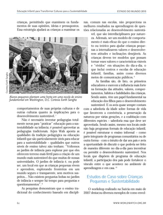 ESTADO DO MUNDO 2010
WWW.WORLDWATCH.ORG.BR62
crianças, permitindo que examinem os funda-
mentos de suas opiniões, ideias e pressupostos.
Essa estratégia ajudará as crianças a examinar os
nas, comum nas escolas, não proporciona os
melhores resultados na aprendizagem de ques-
tões relacionadas ao desenvolvimento sustentá-
vel, que são interdisciplinares por nature-
za. Ademais, ser um modelo de comporta-
mento é mais eficaz do que o ensino dire-
to ou teórico para ajudar crianças peque-
nas a internalizarem valores e desenvolve-
rem atitudes e inclinações desejáveis. As
crianças devem ter modelos que possam
tornar esses valores e características visíveis
e "vividos" em situações do dia-a-dia, o
que inclui centros e escolas de educação
infantil, famílias, assim como diversos
meios de comunicação públicos.9
As famílias são, de fato, os primeiros
educadores e exercem a influência mais forte
na formação das atitudes, valores, compor-
tamentos, hábitos e habilidades das crianças.
Sendo assim, têm um papel fundamental na
educação dos filhos para o desenvolvimento
sustentável. E os avós quase sempre contam
com a sabedoria da idade sobre formas de vida
que favorecem a convivência, a preservação da
natureza por várias gerações, e a coabitação com
diferentes espécies – sabedoria essa que deve ser
aproveitada. Sendo assim, mesmo nos locais onde
não haja programas formais de educação infantil,
é possível estruturar o ensino informal – como
parte integrante de programas comunitários ou de
outra forma - com o intuito de dar aos pais e avós
a oportunidade de discutir o que poderia ser feito
de maneira diferente no dia-a-dia para incentivar
ou permitir o desenvolvimento sustentável. Nos
locais que dispõem de programa de educação
infantil, a participação dos pais pode fortalecer o
vínculo entre o que acontece no ambiente de
aprendizagem e em casa.10
Estudos de Caso sobre Crianças
Pequenas e Sustentabilidade
O workshop realizado na Suécia em maio de
2007 destacou diversos exemplos de como envol-
Educação Infantil para Transformar Culturas para a Sustentabilidade
Alunos pequenos plantam uma horta em uma escola de ensino
fundamental em Washington, D.C. Cortesia Earth Sangha
comportamentos de suas próprias culturas e de
outras culturas quanto às implicações para o
desenvolvimento sustentável.7
Não é necessário inventar pedagogias total-
mente novas para “praticar” educação para a sus-
tentabilidade na infância; é possível aproveitar as
pedagogias tradicionais. Arjen Wals aponta as
qualidades da tradição pedagógica na educação
infantil que são particularmente úteis para educar
para a sustentabilidade – qualidades que outros
níveis de ensino talvez não tenham: "Voltemos
ao jardim de infância para explorar por que eles
oferecem terreno mais fértil para a criação de um
mundo mais sustentável do que muitas de nossas
universidades. O jardim de infância é, ou pode
ser, um local em que as crianças pequenas vivem
e aprendem, explorando fronteiras em um
mundo seguro e transparente, sem motivos sus-
peitos... Não existem perguntas bobas no jardim
de infância e sempre há tempo para perguntas e
questionamentos”.8
As pesquisas demonstram que o ensino tra-
dicional do conhecimento baseado em discipli-
CourtesyEarthSangha
21_184mundo_VaBe2 6/22/10 15:17 Page 62
 