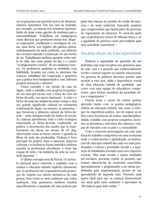 ESTADO DO MUNDO 2010
63
Educação Infantil para Transformar Culturas para a Sustentabilidade
ver os pequenos nas questões acerca do desenvol-
vimento sustentável. Em um caso na Austrália,
por exemplo, as crianças têm inúmeras oportuni-
dades de atuar como agentes de mudança para a
sustentabilidade. Trabalham em miniprojetos
como almoços que produzem menos lixo, limpe-
za responsável, reutilização e reciclagem de coi-
sas, uma horta, um registro das plantas nativas,
embelezamento do meio ambiente, uso eficiente
dos recursos naturais e construção de um viveiro
de rãs. Trabalharam também questões sobre esti-
lo de vida, tais como gestão do lixo e o caráter
“ecologicamente correto” de seu ambiente exter-
no. Os professores projetam as atividades com
habilidade, levando em conta os interesses das
crianças; trabalham em cooperação e garantem
que a prática bem fundamentada e com reflexões
propicia interações e debates.ß
Outro exemplo é um estudo de caso do
Japão, onde o trabalho com projetos foi pratica-
do em uma pré-escola com o tema do ciclo do
bicho-da-seda, um inseto fascinante. A seda e o
bicho-da-seda são usados há muito tempo e têm
um grande significado cultural na vestimenta
tradicional do Japão; no entanto, as amoreiras –
que fornecem o alimento natural do bicho-da-
seda – estão desaparecendo do bairro da escola.
As crianças aprenderam todo o ciclo ecológico
relacionado ao bicho-da-seda, conferindo, na
prática, o crescimento dos casulos que se trans-
formaram em larvas em menos de 25 dias,
observando como as larvas comem e quando as
fibras de seda são produzidas. Embora o foco
principal do projeto fosse a natureza, aspectos
culturais e econômicos foram inseridos também
quando as professoras abordaram o tema das
roupas de seda e da indústria da seda na socie-
dade japonesa.12
O último exemplo vem da Suécia. O currícu-
lo nacional sueco referente a cuidados com a
criança e educação infantil explicita claramente
que os professores são responsáveis pela promo-
ção do respeito aos valores intrínsecos de cada
pessoa, bem como ao meio ambiente que todos
usufruem. Esse parâmetro também focaliza
especificamente a aquisição de uma postura por
parte das crianças no sentido de cuidar da natu-
reza e do meio ambiente, buscando também
que compreendam que fazem parte do processo
de regeneração da natureza. O currículo pede
que os professores tratem de dilemas éticos e vê
a igualdade de gêneros como precondição para
uma sociedade sustentável.13
Desafios Atuais da Educação Infantil
Embora a capacidade de aprender de um
indivíduo seja mais receptiva nos primeiros anos
de vida, este é o período que tradicionalmente
recebe o menor suporte no mundo educacional.
Os gestores de políticas deveriam prestar mais
atenção a essa área, dada a importância crucial
de uma educação infantil de qualidade, que
conte com uma equipe de educadores compe-
tentes, para formar membros da sociedade ati-
vos e responsáveis.14
Outras áreas e níveis de ensino podem
aprender muito com os pontos pedagógicos
sólidos da educação infantil, tais como o enfo-
que da experiência prática, uso do espaço ao ar
livre como ferramenta de ensino, interdisciplina-
ridade, trabalho com projetos completos, incen-
tivo às iniciativas e interesses das crianças e cria-
ção de vínculos com os pais e a comunidade.
Com a crescente preocupação em criar uma
força de trabalho competitiva em uma economia
onde o conhecimento é globalizado, as institui-
ções de educação infantil são cada vez mais pres-
sionadas a colocar a prontidão escolar e a aqui-
sição de habilidades formais como seus objetivos
centrais. Mas essas escolas e outras entidades
pré-escolares precisam resistir às pressões que
tentam abarrotá-las de currículos concebidos
apressadamente e programados com metas pre-
definidas para implementação através de um
aprendizado de segunda mão. Vivemos uma
época ideal para que as crianças desenvolvam
um amor pelo meio ambiente e aprendam os
7Rs básicos para dele cuidar.15
21_184mundo_VaBe2 6/22/10 15:17 Page 63
 