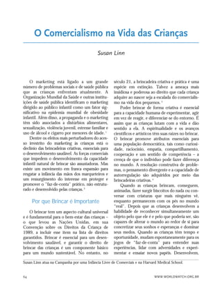 WWW.WORLDWATCH.ORG.BR64
O marketing está ligado a um grande
número de problemas sociais e de saúde pública
que as crianças enfrentam atualmente. A
Organização Mundial da Saúde e outras institu-
ições de saúde pública identificam o marketing
dirigido ao público infantil como um fator sig-
nificativo na epidemia mundial de obesidade
infantil. Além disso, a propaganda e o marketing
têm sido associados a distúrbios alimentares,
sexualização, violência juvenil, estresse familiar e
uso de álcool e cigarro por menores de idade.1
Dentre os efeitos mais perturbadores do aces-
so irrestrito do marketing às crianças está o
declínio das brincadeiras criativas, essenciais para
o desenvolvimento saudável. As forças comerciais
que impedem o desenvolvimento da capacidade
infantil natural de brincar são assustadoras. Mas
existe um movimento em franca expansão para
resgatar a infância das mãos dos marqueteiros e
um ressurgimento do interesse em proteger e
promover o "faz-de-conta" prático, não estrutu-
rado e desenvolvido pelas crianças.2
Por que Brincar é Importante
O brincar tem um aspecto cultural universal
e é fundamental para o bem-estar das crianças –
o que levou as Nações Unidas, em sua
Convenção sobre os Direitos da Criança de
1989, a incluir esse item na lista de direitos
garantidos. Brincar é essencial para um desen-
volvimento saudável, e garantir o direito de
brincar das crianças é um componente básico
para um mundo sustentável. No entanto, no
século 21, a brincadeira criativa e prática é uma
espécie em extinção. Talvez a ameaça mais
insidiosa e poderosa ao direito que cada criança
adquire ao nascer seja a escalada do comercialis-
mo na vida dos pequenos.3
Poder brincar de forma criativa é essencial
para a capacidade humana de experimentar, agir
em vez de reagir, e diferenciar-se do entorno. É
assim que as crianças lutam com a vida e dão
sentido a ela. A espiritualidade e os avanços
científicos e artísticos têm suas raízes no brincar.
O brincar promove atributos essenciais para
uma população democrática, tais como curiosi-
dade, raciocínio, empatia, compartilhamento,
cooperação e um sentido de competência – a
crença de que o indivíduo pode fazer diferença
no mundo. A resolução construtiva de proble-
mas, o pensamento divergente e a capacidade de
autorregulação são adquiridos por meio das
brincadeiras criativas.4
Quando as crianças brincam, conseguem,
animadas, fazer surgir biscoitos do nada ou con-
versar com criaturas que mais ninguém vê,
enquanto permanecem com os pés no mundo
“real". Depois que as crianças desenvolvem a
habilidade de reconhecer simultaneamente um
objeto pelo que ele é e pelo que poderia ser, são
capazes de alterar o mundo ao redor de si para
concretizar seus sonhos e esperanças e dominar
seus medos. Quando as crianças têm tempo e
oportunidade, mudam espontaneamente para os
jogos de “faz-de-conta" para entender suas
experiências, lidar com adversidades e experi-
mentar e ensaiar novos papéis. Desenvolvem,
Susan Linn atua na Campanha por uma Infância Livre de Comerciais e na Harvard Medical School.
O Comercialismo na Vida das Crianças
Susan Linn
21_184mundo_VaBe2 6/22/10 15:17 Page 64
 