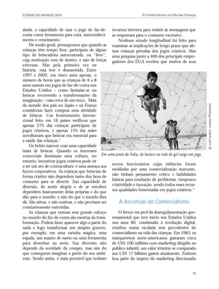 ESTADO DO MUNDO 2010 O Comercialismo na Vida das Crianças
65
ainda, a capacidade de usar o jogo de faz-de-
conta como ferramenta para cura, autoconheci-
mento e crescimento.
De modo geral, pressupomos que quando as
crianças têm tempo livre, participam de algum
tipo de brincadeira autocentrada, ou “livre”,
cuja motivação vem de dentro, e não de forças
externas. Mas pela primeira vez na
história, essa tese é desmentida. Entre
1997 e 2002, em cinco anos apenas, o
número de horas que as crianças de 6 a 8
anos usaram em jogos de faz-de-conta nos
Estados Unidos – como fantasiar-se ou
brincar recorrendo a transformações da
imaginação – caiu cerca de um terço. Mais
da metade dos pais no Japão e na França
consideram fazer compras uma atividade
de brincar. Um levantamento interna-
cional feito em 16 países verificou que
apenas 27% das crianças participam de
jogos criativos, e apenas 15% das mães
acreditavam que brincar era essencial para
a saúde das crianças.5
Os bebês nascem com uma capacidade
inata de brincar. Quando os interesses
comerciais dominam uma cultura, no
entanto, incentivar jogos criativos pode vir
a ser um ato de contracultura: é uma ameaça aos
lucros corporativos. As crianças que brincam de
forma criativa não dependem tanto dos bens de
consumo para se divertir. Sua capacidade de
diversão, de sentir alegria e de se envolver
dependem basicamente delas próprias e do que
dão para o mundo, e não do que o mundo lhes
dá. São ativas, e não reativas, e não precisam ser
constantemente entretidas.
As crianças que entram sem grande esforço
no mundo do faz-de-conta são mestras da trans-
formação. Podem fazer aparecer algo a partir do
nada e logo transformar um simples graveto,
por exemplo, em uma varinha mágica, uma
espada, um mastro de navio ou uma ferramenta
para desenhar na areia. Sua diversão não
depende da novidade da compra, mas sim do
que conseguem imaginar a partir do seu ambi-
ente. Sendo assim, é mais provável que tenham
recursos internos para resistir às mensagens que
as empurram para o consumo excessivo.
Nenhum estudo longitudinal foi feito para
examinar as implicações de longo prazo que afe-
tam crianças privadas dos jogos criativos. Mas
uma pesquisa junto a 400 dos principais empre-
gadores dos EUA revelou que muitos de seus
Em uma praia da Índia, do buraco na rede do gol surge um jogo.
novos funcionários cujas infâncias foram
moldadas por uma comercialização marcante,
não tinham pensamento crítico e habilidades
básicas para resolução de problemas, tampouco
criatividade e inovação, sendo todos esses recur-
sos qualidades fomentadas em jogos criativos.6
A Ascensão do Comercialismo
O fervor em prol da desregulamentação gov-
ernamental que teve início nos Estados Unidos
nos anos 80, combinado à revolução digital,
resultou numa escalada sem precedentes do
comercialismo na vida das crianças. Em 1983, os
marqueteiros norte-americanos gastaram cerca
de US$ 100 milhões com marketing dirigido ao
público infantil, um valor irrisório se comparado
aos US$ 17 bilhões gastos atualmente. Embora
boa parte do ímpeto do marketing direcionado
©2006Javahar,cortesiaPhotoshare
21_184mundo_VaBe2 6/22/10 15:17 Page 65
 