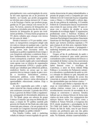ESTADO DO MUNDO 2010 O Comercialismo na Vida das Crianças
69
principalmente com a autorregulação do setor.
As leis mais rigorosas são as da província de
Québec, no Canadá, que proíbe propagandas
na televisão para crianças menores de 13 anos,
e as da Noruega e Suécia, que proíbem propa-
gandas na TV para crianças com menos de 12
anos. Na Grécia, anúncios de brinquedos não
podem ser veiculados antes das dez da noite, e
anúncios de brinquedos de guerra são total-
mente proibidos. A França baniu programas na
TV aberta voltados para crianças com menos
de três anos de idade. 15
Devido à Internet e à TV por satélite, entre-
tanto, os marqueteiros conseguem atingir cada
vez mais as crianças em qualquer país, o que faz
da regulamentação adequada uma tarefa com-
plexa, porém mais necessária ainda. As
mudanças na política regulatória levam tempo e
com frequência enfrentam a resistência firme e
bem fundamentada dos interesses comerciais.
Como consequência, a tarefa de “salvar” o brin-
car em um mundo regido pela comercialização
conta apenas com os esforços de organizações
não governamentais (ONGs) e grupos profis-
sionais que trabalham para influenciar políticas,
estabelecer limites no acesso que os mar-
queteiros têm às crianças e ajudar os pais e esco-
las a incentivar brincadeiras criativas.
Instituições públicas, como bibliotecas e
museus, podem oferecer outras alternativas de
oportunidades educacionais criativas (Veja o
Quadro 8).16
As ações organizadas para coibir a explo-
ração comercial das crianças acabam de nascer,
mas continuam crescendo. A pressão das ONGs
levou o governo do Reino Unido a regulamen-
tar a propaganda de determinados alimentos na
TV. No Brasil, graças aos esforços do grupo
Criança e Consumo, que atua em defesa das cri-
anças, a estação de TV pública mantida pelo
governo do Estado de São Paulo não exibe mais
comerciais para crianças, e há um projeto de lei
em estudo no Congresso Nacional proibindo o
marketing dirigido ao público infantil.17
Nos Estados Unidos, onde o marketing
voltado às crianças é menos regulado do que em
muitas democracias de países industrializados, a
pressão de grupos como a Campanha por uma
Infância Livre de Comerciais forçou companhias
como a Disney e o McDonald’s a alterar algu-
mas de suas práticas de marketing. A Comissão
Federal de Comunicações lançou recentemente
uma revisão de suas normas sobre TV para cri-
anças com o objetivo de atender as novas
demandas da tecnologia digital. E organizações
profissionais como a American Academy of
Pediatrics (Academia Americana de Pediatria) e
American Psychological Association (Associação
Americana de Psicologia) publicaram recomen-
dações que incluem nenhuma exposição à TV
para crianças de até dois anos, exposição limita-
da à TV para crianças maiores, e propaganda e
marketing limitados para crianças com menos
de oito anos.18
Grupos ad hoc de profissionais da saúde e
educadores reuniram-se para emitir pareceres
contundentes sobre a importância do brincar e a
necessidade de limitar o acesso dos comerciais às
crianças. No Reino Unido, diversas personali-
dades famosas como o Arcebispo de
Canterbury, o autor de livros infantis Philip
Pullman e os membros do Parlamento uniram-
se a educadores e profissionais da saúde na críti-
ca à situação da infância no país, lançando um
apelo insistente pela limitação do acesso dos
comerciais às crianças e defendendo o aumento
das oportunidades para um brincar criativo.19
Os esforços para limitar a exposição das cri-
anças ao comercialismo e promover as brin-
cadeiras criativas contam com o auxílio do
reconhecimento crescente da necessidade de as
crianças se conectarem à natureza. Estudos
indicam que as crianças brincam de forma mais
criativa em áreas verdes. Em consequência dos
esforços básicos feitos por ONGs como a
Children & Nature Network, o Congresso dos
EUA estuda atualmente a promulgação da lei
No Child Left Inside Act (Nenhuma Criança
Dentro da Sala de Aula), uma lei que fornece
recursos aos professores para uso dos pátios
escolares e áreas verdes locais como espaço para
aulas. Na Holanda, ativistas conservacionistas e
21_184mundo_VaBe2 6/22/10 15:17 Page 69
 