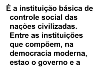 É a instituição básica de controle social das nações civilizadas. Entre as instituições que compõem, na democracia moderna, estao o governo e a  