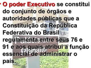 O poder Executivo  se constitui do conjunto de órgãos e autoridades públicas que a Constituição da República Federativa do Brasil regulamenta entre seus 76 e 91 e aos quais atribui a função essencial de administrar o país.  