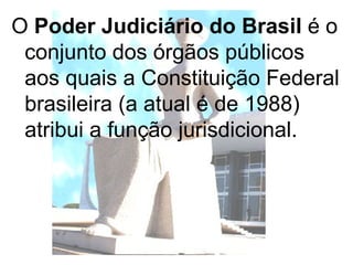 O  Poder Judiciário do Brasil  é o conjunto dos órgãos públicos aos quais a Constituição Federal brasileira (a atual é de 1988) atribui a função jurisdicional.  