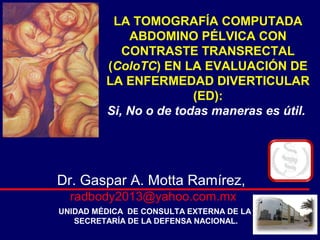 LA TOMOGRAFÍA COMPUTADA
ABDOMINO PÉLVICA CON
CONTRASTE TRANSRECTAL
(ColoTC) EN LA EVALUACIÓN DE
LA ENFERMEDAD DIVERTICULAR
(ED):
Si, No o de todas maneras es útil.
Dr. Gaspar A. Motta Ramírez,
radbody2013@yahoo.com.mx
UNIDAD MÉDICA DE CONSULTA EXTERNA DE LA
SECRETARÍA DE LA DEFENSA NACIONAL.
 