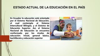 ESTADO ACTUAL DE LA EDUCACIÓN EN EL PAÍS
En Ecuador la educación está orientada
por el Sistema Nacional de Educación,
el cual contempla al Sistema
Intercultural Bilingüe, y el Sistema de
Educación Superior. Así, el Sistema
Nacional de Educación se encuentra
conformado por los niveles de
educación: inicial, general básica,
bachillerato y educación superior
 