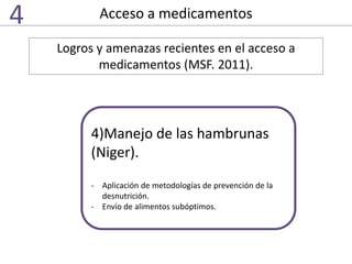 Acceso a medicamentos4
Logros y amenazas recientes en el acceso a
medicamentos (MSF. 2011).
4)Manejo de las hambrunas
(Niger).
- Aplicación de metodologías de prevención de la
desnutrición.
- Envío de alimentos subóptimos.
 