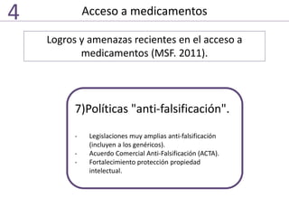 Acceso a medicamentos4
Logros y amenazas recientes en el acceso a
medicamentos (MSF. 2011).
7)Políticas "anti-falsificación".
- Legislaciones muy amplias anti-falsificación
(incluyen a los genéricos).
- Acuerdo Comercial Anti-Falsificación (ACTA).
- Fortalecimiento protección propiedad
intelectual.
 