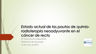 Estado actual de las pautas de quimio-Estado actual de las pautas de quimio-
radioterapia neoadyuvante en elradioterapia neoadyuvante en el
cáncer de rectocáncer de recto
Mª Teresa Muñoz Migueláñez
Plataforma de Oncología
14 de Junio de 2013
 