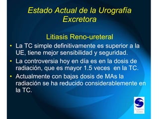 Estado Actual de la Urografía Excretora Litiasis Reno-ureteral La TC simple definitivamente es superior a la UE, tiene mejor sensibilidad y seguridad. La controversia hoy en día es en la dosis de radiación, que es mayor 1.5 veces  en la TC. Actualmente con bajas dosis de MAs la radiación se ha reducido considerablemente en la TC. 